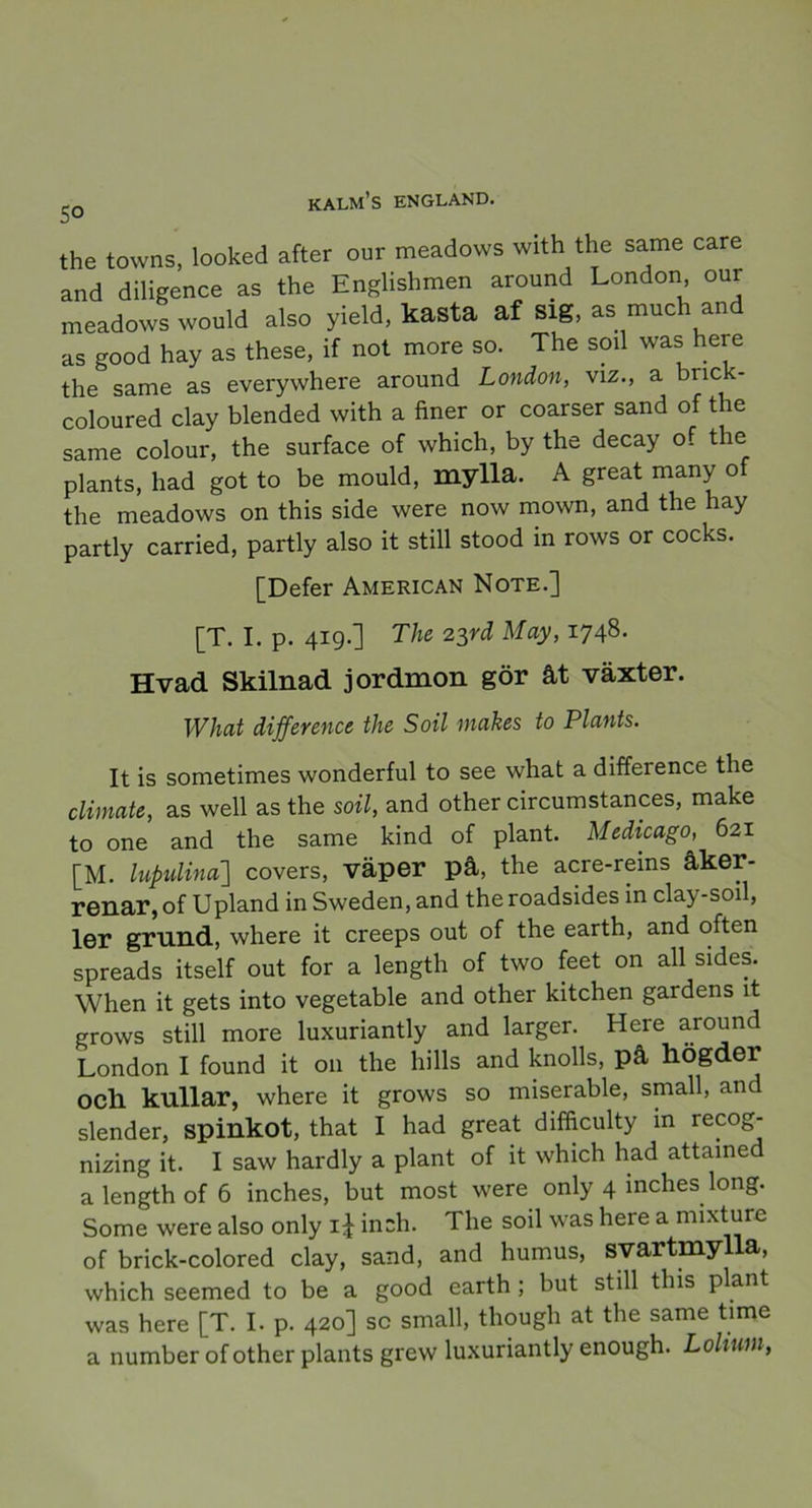 5° the towns, looked after our meadows with the same care and diligence as the Englishmen around London our meadows would also yield, kasta af sig, as mueh and as good hay as these, if not more so. The soil was here the same as everywhere around London, viz., a brick- coloured clay blended with a finer or coarser sand of the same colour, the surface of which, by the decay of the plants, had got to be mould, mylla. A great many of the meadows on this side were now mown, and the hay partly carried, partly also it still stood in rows or cocks. [Defer American Note.] [T. I. p. 419.] The 23rd May, 1748. Hvad Skilnad jordmon gör åt växter. What difference the Soil makes to Plants. It is sometimes wonderful to see what a difference the climate, as well as the soil, and other circumstances, make to one and the same kind of plant. Medicago, 621 [M. lupidina'] covers, väper på, the acre-reins åker- renar, of Upland in Sweden, and theroadsides in clay-soil, ler grund, where it creeps out of the earth, and often spreads itself out for a length of two feet on all sides. When it gets into vegetable and other kitchen gardens it grows still more luxuriantly and larger. Here around London I found it 011 the hills and knolls, på högder och kullar, where it grows so miserable, small, an slender, spinkot, that I had great difficulty in recog- nizing it. I saw hardly a plant of it which had attaine a length of 6 inches, but most were only 4 inches long. Some were also only i£ inch. The soil was here a mixture of brick-colored clay, sand, and humus, svartmylla, which seemed to be a good earth ; but still this plant was here [T. I. p. 420] sc small, though at the same time a number of other plants grew luxuriantly enough. Lolium,