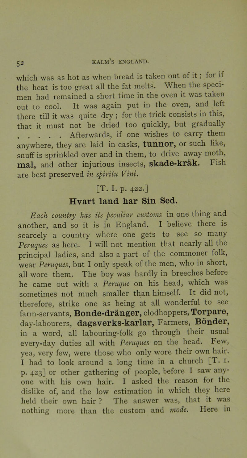 which was as hot as when bread is taken out of it ; for if the heat is too great all the fat melts. When the speci- men had remained a short time in the oven it was taken out to cool. It was again put in the oven, and left there till it was quite dry ; for the trick consists in this, that it must not be dried too quickly, but gradually Afterwards, if one wishes to carry them anywhere, they are laid in casks, tunnor, or such like, snuff is sprinkled over and in them, to drive away moth, mal, and other injurious insects, skade-kräk. Fish are best preserved in spiritu Vini. [T. I. p. 422.] Hvart land har Sin Sed. Each country has its peculiar customs in one thing and another, and so it is in England. I believe there is scarcely a country where one gets to see so many Peruques as here. I will not mention that nearly all the principal ladies, and also a part of the commoner folk, wear Peruques, but I only speak of the men, who in short, all wore them. The boy was hardly in breeches before he came out with a Peruque on his head, which was sometimes not much smaller than himself. It did not, therefore, strike one as being at all wonderful to see farm-servants, Bonde-dränger, clodhoppers, Torpare, day-labourers, dagsverks-karlar, Farmers, Bönder, in a word, all labouring-folk go through their usual every-day duties all with Peruques on the head. Few, yea, very few, were those who only wore their own hair. I had to look around a long time in a church [T. 1. p. 423] or other gathering of people, before I saw any- one with his own hair. I asked the reason for the dislike of, and the low estimation in which they here held their own hair ? The answer was, that it was nothing more than the custom and mode. Here in