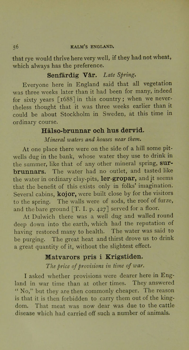 that rye would thrive here very well, if they had not wheat, which always has the preference. Senfärdig Vår. Late Spring. Everyone here in England said that all vegetation was three weeks later than it had been for many, indeed for sixty years [1688] in this country ; when we never- theless thought that it was three weeks earlier than it could be about Stockholm in Sweden, at this time in ordinary course. Hälso-brunnar och hus dervid. Mineral waters and houses near them. At one place there were on the side of a hill some pit- wells dug in the bank, whose water they use to drink in the summer, like that of any other mineral spring, sur- brunnars. The water had no outlet, and tasted like the water in ordinary clay-pits, ler-gropar, and it seems that the benefit of this exists only in folks’ imagination. Several cabins, kojor, were built close by for the visitors to the spring. The walls were of sods, the roof of furze, and the bare ground [T. I. p. 427] served for a floor. At Dulwich there was a well dug and walled round deep down into the earth, which had the reputation of having restored many to health. The water was said to be purging. The great heat and thirst drove us to drink a great quantity of it, without the slightest effect. Matvarors pris i Krigstiden. The price of provisions in time of war. I asked whether provisions were dearer here in Eng- land in war time than at other times. They answered “ No,” but they are then commonly cheaper. 1 lie reason is that it is then forbidden to carry them out of the king- dom. That meat was now dear was due to the cattle disease which had carried off sucli a number of animals.