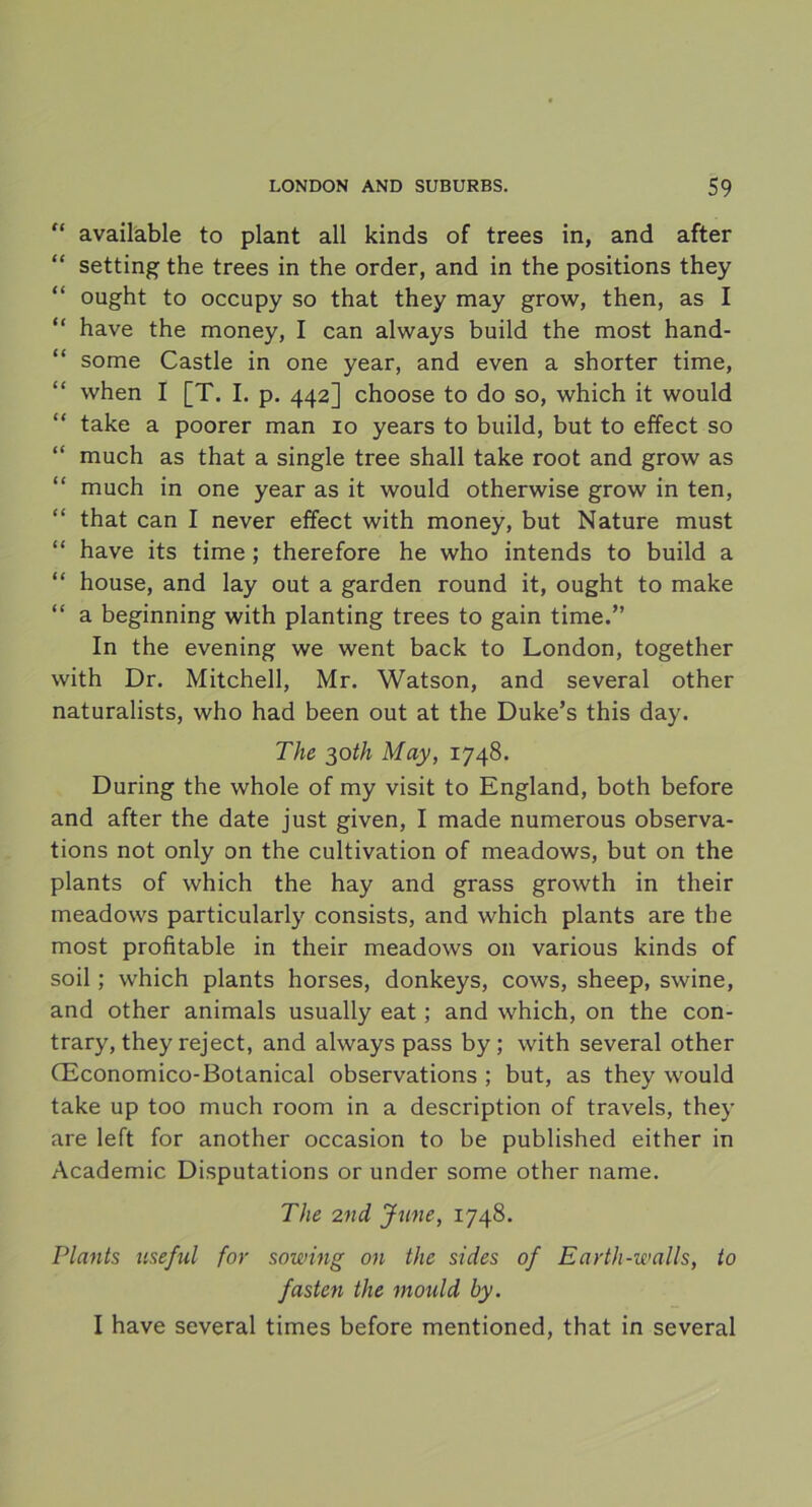 “ available to plant all kinds of trees in, and after “ setting the trees in the order, and in the positions they “ ought to occupy so that they may grow, then, as I “ have the money, I can always build the most hand- “ some Castle in one year, and even a shorter time, when I [T. I. p. 442] choose to do so, which it would take a poorer man 10 years to build, but to effect so “ much as that a single tree shall take root and grow as “ much in one year as it would otherwise grow in ten, “ that can I never effect with money, but Nature must “ have its time ; therefore he who intends to build a “ house, and lay out a garden round it, ought to make “ a beginning with planting trees to gain time.” In the evening we went back to London, together with Dr. Mitchell, Mr. Watson, and several other naturalists, who had been out at the Duke’s this day. The 30th May, 1748. During the whole of my visit to England, both before and after the date just given, I made numerous observa- tions not only on the cultivation of meadows, but on the plants of which the hay and grass growth in their meadows particularly consists, and which plants are the most profitable in their meadows 011 various kinds of soil; which plants horses, donkeys, cows, sheep, swine, and other animals usually eat; and which, on the con- trary, they reject, and always pass by; with several other (Economico-Botanical observations ; but, as they would take up too much room in a description of traveis, they are left for another occasion to be published either in Academic Disputations or under some other name. The 2nd June, 1748. Plants nseful for sowing on the sides of Earth-walls, to fasten the mould hy. I have several times before mentioned, that in several