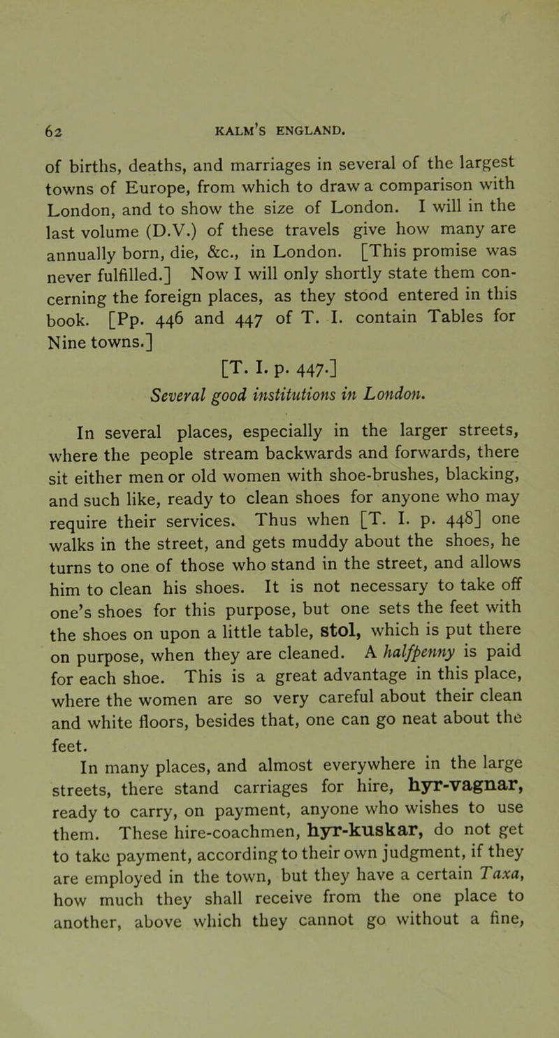 of births, deaths, and marriages in several of the largest towns of Europé, from which to draw a comparison with London, and to show the size of London. I will in the last volume (D.V.) of these traveis give how many are annually born, die, &c., in London. [This promise was never fulfilled.] Now I will only shortly state them con- cerning the foreign places, as they stood entered in this book. [Pp. 446 and 447 of T. I. contain Tables for Nine towns.] [T. I. p. 447.] Several good institutions in London. In several places, especially in the larger streets, where the people stream backwards and forwards, there sit either men or old women with shoe-brushes, blacking, and such like, ready to clean shoes for anyone who may require their services. Thus when [T. I. p. 448] one walks in the Street, and gets muddy about the shoes, he tums to one of those who stand in the Street, and allows him to clean his shoes. It is not necessary to take off one’s shoes for this purpose, but one sets the feet with the shoes on upon a little table, stol, which is put there on purpose, when they are cleaned. A halfpenny is paid for each shoe. This is a great advantage in this place, where the women are so very careful about their clean and white floors, besides that, one can go neat about the feet. In many places, and almost everywhere in the large streets, there stand carriages for hire, hyr-vagnar, ready to carry, on payment, anyone who wishes to use them. These hire-coachmen, hyr-kuskar, do not get to take payment, accordingto their own judgment, if they are employed in the town, but they have a certain Taxa, how much they shall receive from the one place to another, above which they cannot go without a fine,