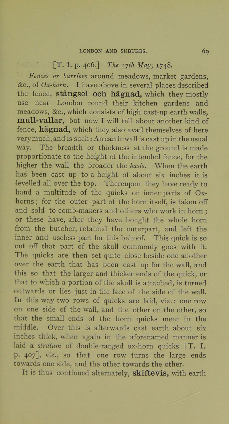 [T. I. p. 406.] The xyth May, 1748. Fences or barriers around meadows, market gardens, &c., of Ox-horn. I have above in several places described the fence, stängsel och hägnad, which they mostly use near London round their kitchen gardens and meadows, &c., which consists of high cast-up earth walls, mull-vallar, but now I will tell about another kind of fence, hägnad, which they also avail themselves of here very much, and is such: An earth-wall is cast up in the usual way. The breadth or thickness at the ground is made proportionate to the height of the intended fence, for the higher the wall the broader the basis. When the earth has been cast up to a height of about six inches it is levelled all over the top. Thereupon they have ready to hand a multitude of the quicks or inner parts of Ox- horns ; for the outer part of the horn itself, is taken off and sold to comb-makers and others who work in horn ; or these have, after they have bought the whole horn from the butcher, retained the outerpart, and left the inner and useless part for this behoof. This quick is so cut off that part of the skull commonly goes with it. The quicks are then set quite close beside one another over the earth that has been cast up for the wall, and this so that the larger and thicker ends of the quick, or that to which a portion of the skull is attached, is turned outwards or lies just in the face of the side of the wall. In this way two rows of quicks are laid, viz.: one row on one side of the wall, and the other on the other, so that the small ends of the horn quicks meet in the middle. Over this is afterwards cast earth about six inches thick, when again in the aforenamed manner is laid a slratum of double-ranged ox-horn quicks [T. I. p. 407], viz., so that one row turns the large ends towards one side, and the other towards the other. It is thus continued alternately, skiftevis, with earth