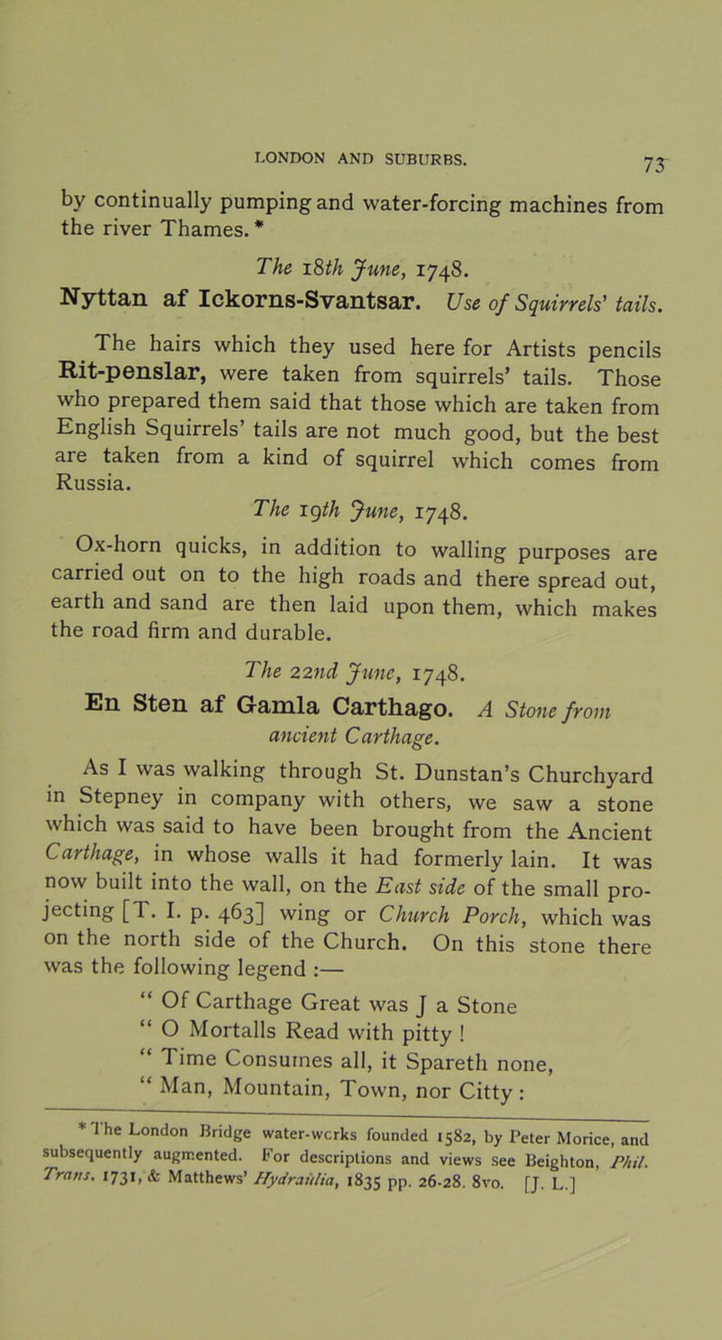 75 by continually pumpingand water-forcing machines from the river Thames. * The 18th June, 1748. Nyttan af Ickorns-Svantsar. Use of Squirrels’ tails. The hairs which they used here for Artists pencils Rit-penslar, were taken from squirrels’ tails. Those vvho prepared them said that those which are taken from English Squirrels’ tails are not much good, but the best are taken from a kind of squirrel which comes from Russia. The igth June, 1748. Ox-horn quicks, in addition to walling purposes are carried out on to the high roads and there spread out, earth and sand are then laid upon them, which makes the road firm and durable. The 22nd June, 1748. En Sten af Gamla Carthago. A Stone from ancient C arthage. As I was walking through St. Dunstan’s Churchyard in Stepney in company with others, we saw a stone which was said to have been brought from the Ancient Carthage, in whose walls it had formerly lain. It was now built into the wall, on the East side of the small pro- jecting [T. I. p. 463] wing or Church Porch, which was on the north side of the Church. On this stone there was the following legend :— Of Carthage Great was J a Stone “ O Mortalls Read with pitty ! “ T>me Consumes all, it Spareth none, “ Man, Mountain, Town, nor Citty : * I he London Bridge water-wcrks founded 1582, by Peter Morice, and subsequently augmented. For descriptions and views see Beighton, Phil. Träns, 1731, & Matthews’ Hydraulia, 1835 pp. 26-28. 8vo. [J. L.]