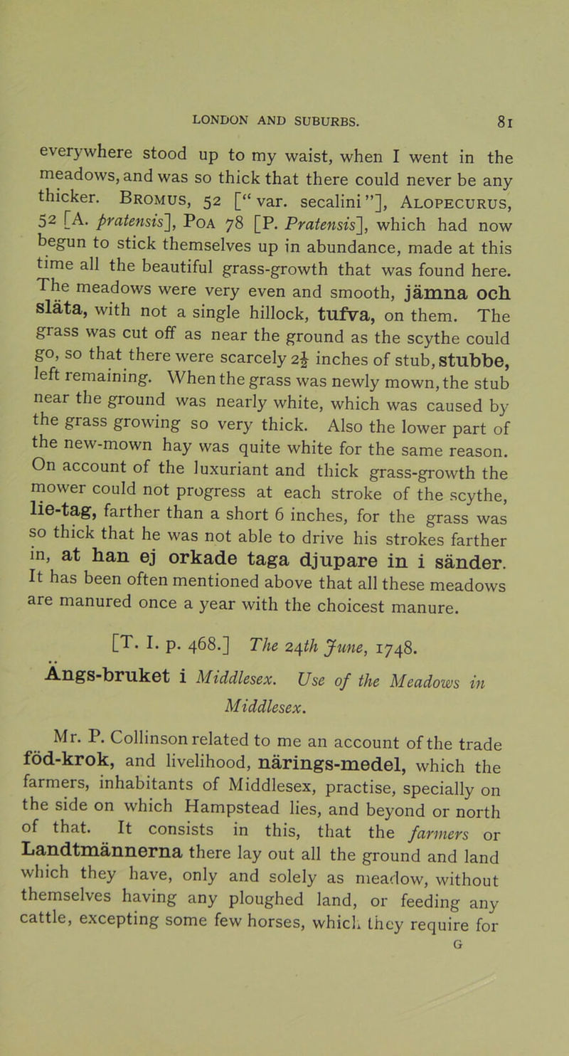 everywhere stood up to my waist, when I went in the meadows, and was so thick that there could never be any thicker. Bromus, 52 [“var. secalini”], Alopecurus, 52 [A. pratensis], Poa 78 [P. Pratensis], which had now begun to stick themselves up in abundance, made at this time all the beautiful grass-growth that was found here. The meadows were very even and smooth, jämna och Släta, with not a single hillock, tufva, on them. The grass was cut off as near the ground as the scythe could go, so that there were scarcely inches of stub, stubbe, left remaining. When the grass was newly mown, the stub near the ground was nearly white, which was caused by the grass growing so very thick. Also the lower part of the new-mown hay was quite white for the same reason. On account of the luxuriant and thick grass-growth the mower could not progress at each stroke of the scythe, lie-tag, farther than a short 6 inches, for the grass was so thick that he was not able to drive his strokes farther in, at han ej orkade taga djupare in i sänder. It has been often mentioned above that all these meadows are manured once a year with the choicest manure. [T. I. p. 468.] The 24th Jtcne, 1748. Angs-bruket i Middlesex. Use of the Meadows in Middlesex. Mr. P. Collinson related to me an account of the trade föd-krok, and livelihood, närings-medel, which the farmers, inhabitants of Middlesex, practise, specially on the side on which Hampstead lies, and beyond or north of that. It consists in this, that the farmers or Landtmännerna there lay out all the ground and land which they have, only and solely as meadow, without themselves having any ploughed land, or feeding any cattle, excepting some few horses, which they require for G