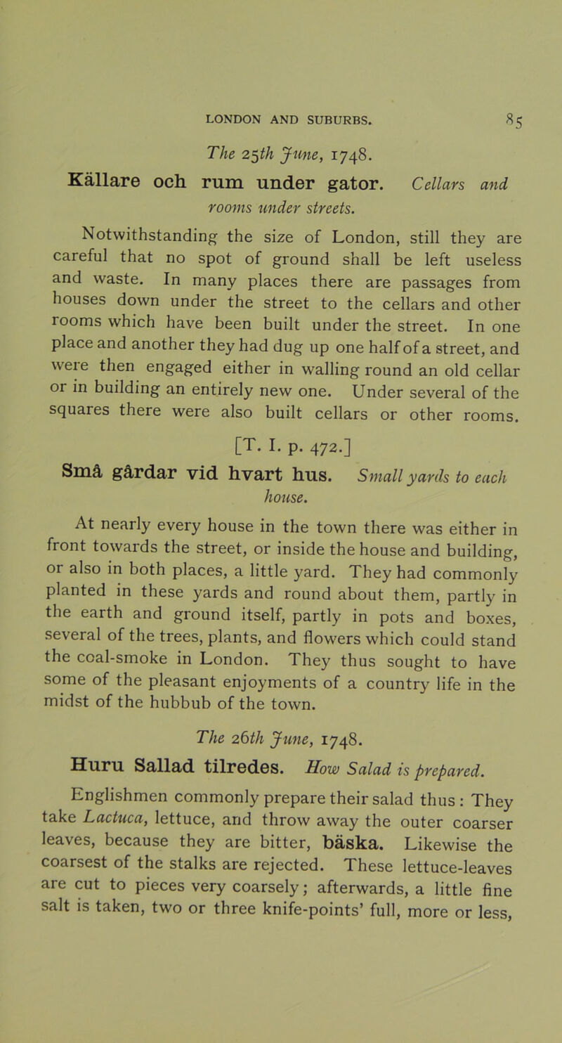 The 25th June, 1748. Källare och rum under gator. Cellars and rooms under strcets. Notwithstanding the size of London, still they are careful that no spot of ground shall be left useless and waste. In many places there are passages from houses down under the Street to the cellars and other rooms which have been built under the Street. In one place and another they had dug up one half of a Street, and were then engaged either in walling round an old cellar or in building an entirely new one. Under several of the squares there were also built cellars or other rooms. [T. I. p. 472.] Små gårdar vid hvart hus. Small yards to each house. At nearly every house in the town there was either in front towards the Street, or inside the house and building, or also in both places, a little yard. They had commonly planted in these yards and round about them, partly in the earth and ground itself, partly in pots and boxes, several of the trees, plants, and flowers which could stand the coal-smoke in London. They thus sought to have some of the pleasant enjoyments of a country life in the midst of the hubbub of the town. The 26th June, 1748. Huru Sallad tilrcdGS. How Salad is prepared. Englishmen commonly prepare their salad thus: They take Lactuca, lettuce, and throw away the outer coarser leaves, because they are bitter, bäska. Likewise the coarsest of the stalks are rejected. These lettuce-leaves are cut to pieces very coarsely; afterwards, a little fine salt is taken, two or three knife-points’ full, more or less,