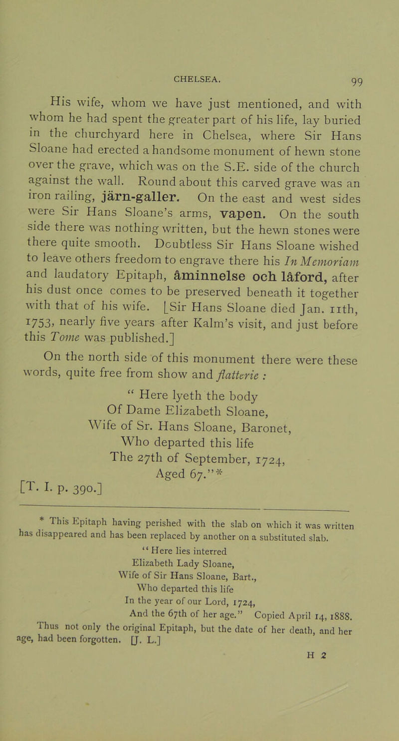 His wife, whom we have just mentioned, and with whom he had spent the greater part of his life, lay buried in the churchyard here in Chelsea, where Sir Hans Sloane had erected ahandsome monument of hewn stone over the grave, which was on the S.E. side of the church against the wall. Round about this carved grave was an iron railing, järn-galler. On the east and west sides were Sir Hans Sloane’s arms, vapen. On the south side there was nothing written, but the hewn stones were there quite smooth. Dcubtless Sir Hans Sloane wished to leave others freedom to engrave there his In Memoriam and laudatory Epitaph, åminnelse och låford, after his dust once comes to be preserved beneath it together with that of his wife. [Sir Hans Sloane died Jan. nth, I753> nearly five years after Kalm’s visit, and just before this Tome was published.] On the north side of this monument there were tbese words, quite free from show and flattcrie : “ Here lyeth the body Of Dame Elizabeth Sloane, Wife of Sr. Hans Sloane, Baronet, Who departed this life The 27th of September, 1724, Aged 67.”* [T. I. p. 390.] * This Epitaph having perished with the slab on which it was written has disappeared and has been replaced by another on a substituted slab. “Here lies interred Elizabeth Lady Sloane, Wife of Sir Hans Sloane, Bart., Who departed this life In the year of our Lord, 1724, And the 67th of her age.” Copied April 14, 1888. Thus not only the original Epitaph, but the date of her death, and her age, had been forgotten. [J. L.] H 2