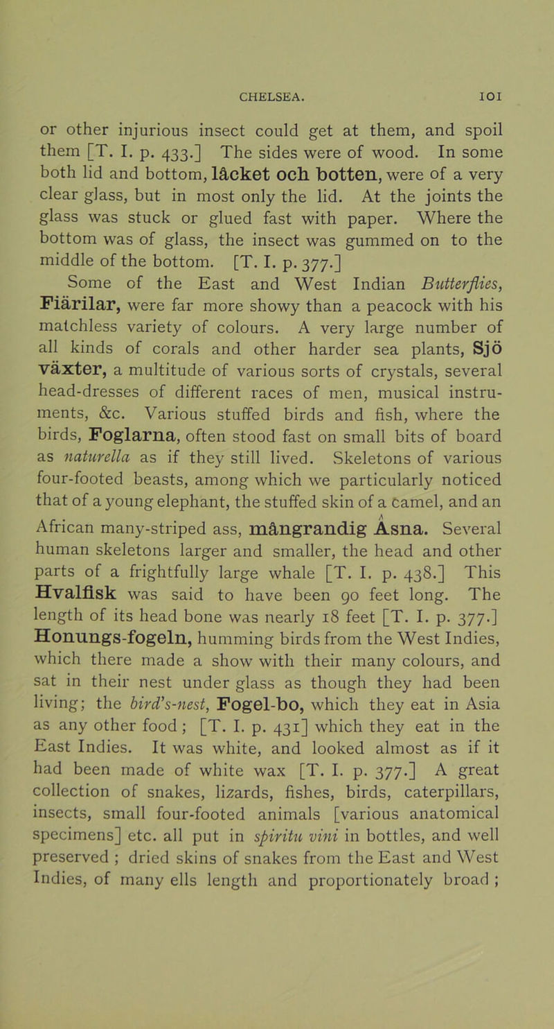 or other injurious insect could get at them, and spoil them [T. I. p. 433.] The sides were of wood. In some both lid and bottom, låcket och botten, were of a very clear glass, but in most only the lid. At the joints the glass was stuck or glued fast with paper. Where the bottom was of glass, the insect was gummed on to the middle of the bottom. [T. I. p. 377.] Some of the East and West Indian Butterflies, Fiärilar, were far more showy than a peacock with his matchless variety of colours. A very large number of all kinds of corals and other harder sea plants, Sjö växter, a multitude of various sorts of crystals, several head-dresses of different races of men, musical instru- ments, &c. Various stuffed birds and fish, where the birds, Foglarna, often stood fast on small bits of board as nciturella as if they still lived. Skeletons of various four-footed beasts, among which we particularly noticed that of a young elephant, the stuffed skin of a Camel, and an African many-striped ass, mängrandig Asna. Several human skeletons larger and smaller, the head and other parts of a frightfully large whale [T. I. p. 438.] This Hvalfisk was said to have been 90 feet long. The length of its head bone was nearly 18 feet [T. I. p. 377.] Honungs-fogeln, humming birds from the West Indies, which there made a show with their many colours, and sat in their nest under glass as though they had been living; the bird’s-nest, Fogel-bo, which they eat in Asia as any other food ; [T. I. p. 431] which they eat in the East Indies. It was white, and looked almost as if it had been made of white wax [T. I. p. 377.] A great collection of snakes, lizards, fishes, birds, caterpillars, insects, small four-footed animals [various anatomical specimens] etc. all put in spiritu vini in bottles, and well preserved ; dried skins of snakes from the East and West Indies, of many ells length and proportionately broad ;