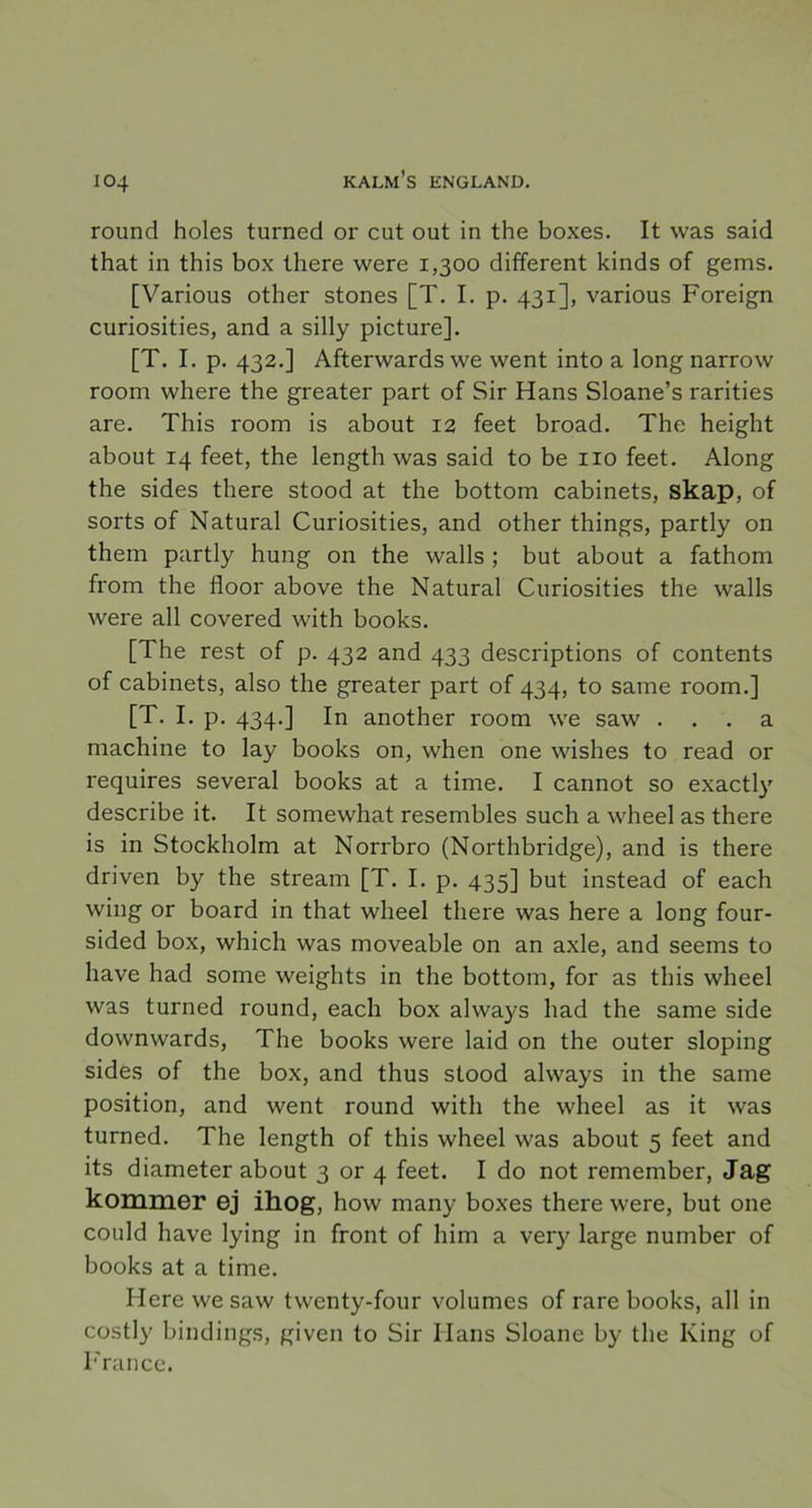 round holes turned or cut out in the boxes. It was said that in this box there were 1,300 different kinds of gems. [Various other stones [T. I. p. 431], various Foreign curiosities, and a silly picture]. [T. I. p. 432.] Afterwards we went into a long narrow room where the greater part of Sir Hans Sloane’s rarities are. This room is about 12 feet broad. The height about 14 feet, the length was said to be 110 feet. Along the sides there stood at the bottom cabinets, skap, of sorts of Natural Curiosities, and other things, partly on them partly hung on the walls ; but about a fathom from the floor above the Natural Curiosities the walls were all covered with books. [The rest of p. 432 and 433 descriptions of contents of cabinets, also the greater part of 434, to same room.] [T. I. p. 434.] In another room we saw ... a machine to lay books on, when one wishes to read or requires several books at a time. I cannot so exactly describe it. It somewhat resembles such a wheel as there is in Stockholm at Norrbro (Northbridge), and is there driven by the stream [T. I. p. 435] but instead of each wing or board in that wheel there was here a long four- sided box, which was moveable on an axle, and seems to have had some weights in the bottom, for as this wheel was turned round, each box always had the same side downwards, The books were laid on the outer sloping sides of the box, and thus stood always in the same position, and went round with the wheel as it was turned. The length of this wheel was about 5 feet and its diameter about 3 or 4 feet. I do not remember, Jag kommer ej ihog, how many boxes there were, but one could have lying in front of him a very large number of books at a time. Here wesaw twenty-four volumes of rare books, all in costly bindings, given to Sir Ilans Sloane by the King of France.