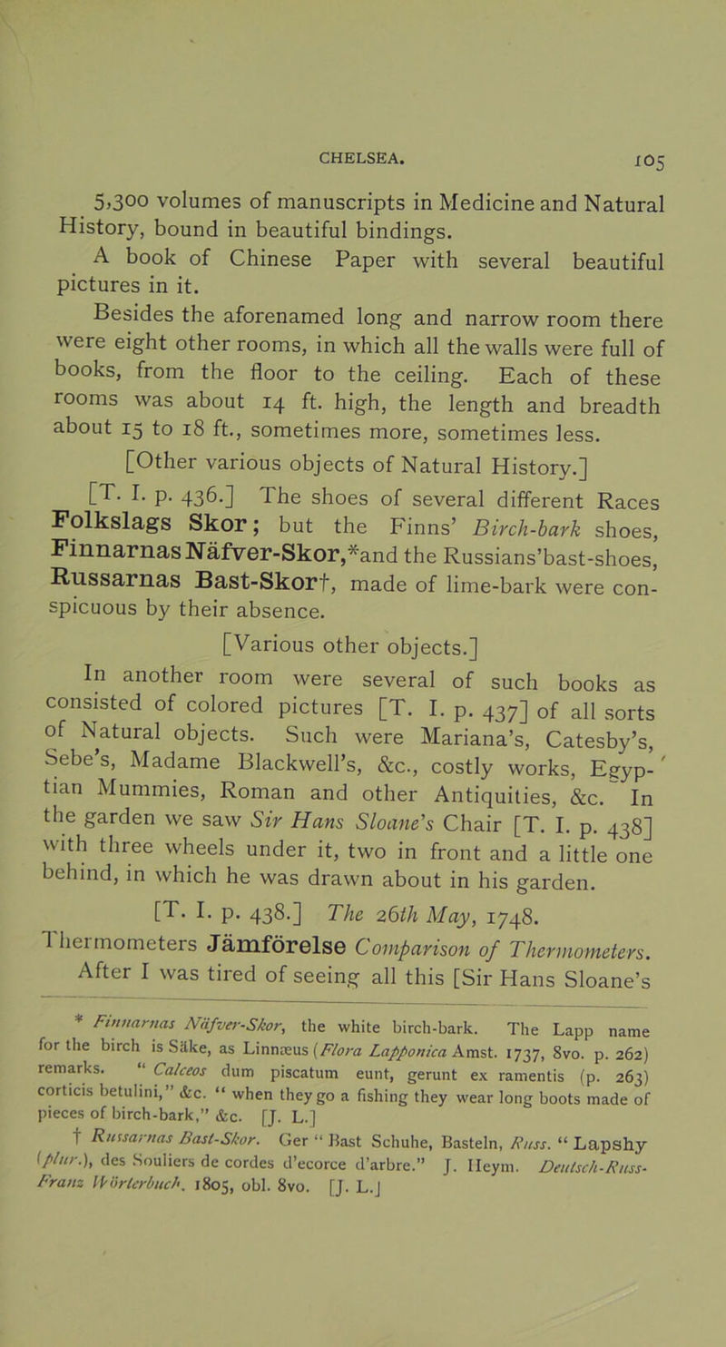 J05 5,300 volumes of manuscripts in Medicine and Natural History, bound in beautiful bindings. A book of Chinese Paper with several beautiful pictures in it. Besides the aforenamed long and narrow room there were eight other rooms, in which all the walls were full of books, from the floor to the ceiling. Each of these rooms was about 14 ft. high, the length and breadth about 15 to 18 ft., sometimes more, sometimes less. [Other various objects of Natural History.] [T. I. p. 436.] The shoes of several different Races Folkslags Skor; but the Finns’ Birch-bark shoes, Finnarnas Näfver-Skor,*and the Russians’bast-shoes, Russarnas Bast-Skorf, made of lime-bark were con- spicuous by their absence. [Various other objects.] In another room were several of such books as consisted of colored pictures [T. I. p. 437] 0f all sorts of Natural objects. Such were Mariana’s, Catesby’s, Sebe’s, Madame Blackwelhs, &c., costly works, Egyp-' tian Mummies, Roman and other Antiquities, &c.~ In the garden we saw Sir Hans Sloane’s Chair [T. I. p. 438] with three wheels under it, two in front and a little one behind, in which he was drawn about in his garden. [T. I. p. 438.] The 26th May, 1748. Thermometers Jämförelse Comparison of Thermometers. After I was tired of seeing all this [Sir Hans Sloane’s * Finnarnas Näfver-Skor, the white birch-bark. The Lapp name for tlie birch is Säke, as Linnreus {Flora Lapponica Amst. 1737, Svo. p. 262) remarks. “ Calceos dum piscatum eunt, gerunt ex ramentis (p. 263) corticis betulini,” &c. “ when theygo a fishing they vvear long boots made of pieces of birch-bark,” &c. [J. L.] t Russarnas Bast-Skor. Ger “ Bast Schuhe, Basteln, Russ. “ Lapshy (plur.), des Souliers de cordes d’ecorce d’arbre.” J. Ileym. Deulsch-Russ- Franz Wörlcrbuch. 1805, obl. 8vo. [J. L.J