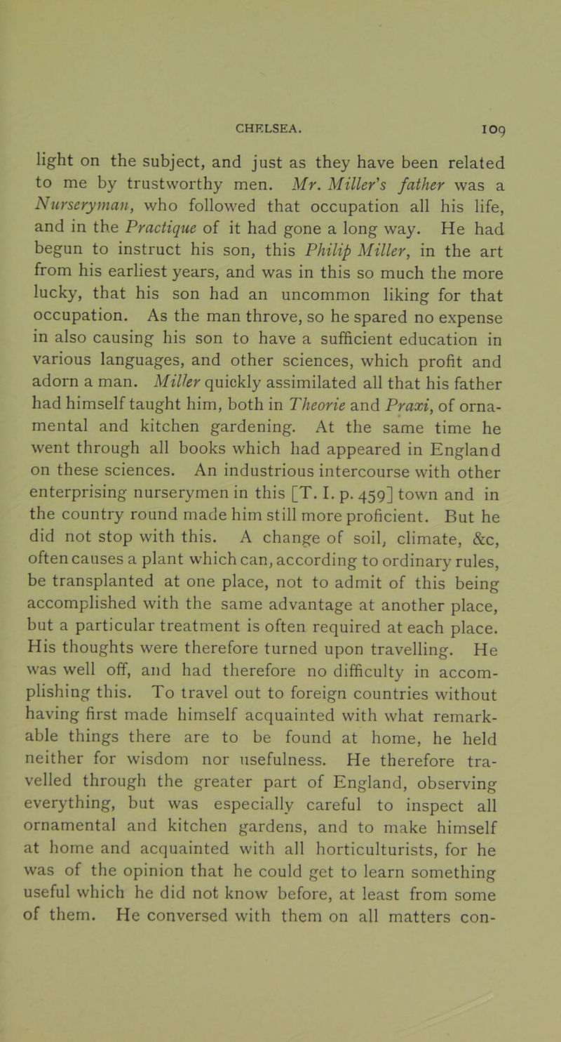 IO9 light on the subject, and just as they have been related to me by trustworthy men. Mr. Miller’s father was a Nurseryman, who followed that occupation all his life, and in the Practique of it had gone a long way. He had begun to instruct his son, this Philip Miller, in the art from his earliest years, and was in this so much the more lucky, that his son had an uncommon liking for that occupation. As the man throve, so he spared no expense in also causing his son to have a sufficient education in various languages, and other Sciences, which profit and adorn a man. Miller quickly assimilated all that his father had himself taught him, both in Theorie and Praxi, of orna- mental and kitchen gardening. At the same time he went through all books which had appeared in England on these Sciences. An industrious intercourse with other enterprising nurserymen in this [T. I. p. 459] town and in the country round made him still more proficient. But he did not stop with this. A change of soil, climate, &c, often causes a plant which can, according to ordinary rules, be transplanted at one place, not to admit of this being accomplished with the same advantage at another place, but a particular treatment is often required at each place. His thoughts were therefore turned upon travelling. He was well off, and had therefore no difficulty in accom- plishing this. To travel out to foreign countries without having first made himself acquainted with what remark- able things there are to be found at home, he held neither for wisdom nor usefulness. He therefore tra- velled through the greater part of England, observing everything, but was especially careful to inspect all ornamental and kitchen gardens, and to make himself at home and acquainted with all horticulturists, for he was of the opinion that he could get to learn something useful which he did not know before, at least from some of them. He conversed with them on all matters con-