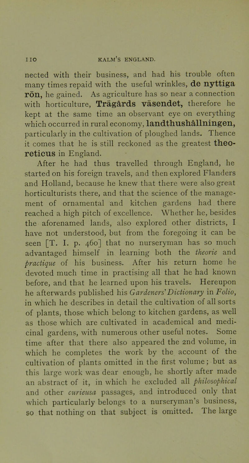 nected with their business, and had his trouble often many times repaid with the useful wrinkles, de nyttiga rön, he gained. As agriculture has so near a connection with horticulture, Trägårds väsendet, therefore he kept at the same time an observant eye on everything which occurred in rural economy, landthushållningen, particularly in the cultivation of ploughed lands. Thence it comes that he is still reckoned as the greatest theo- reticus in England. After he had thus travelled through England, he started on his foreign traveis, and then explored Flanders and Holland, because he knew that there were also great horticulturists there, and that the Science of the manage- ment of ornamental and kitchen gardens had there reached a high pitch of excellence. Whether he, besides the aforenamed lands, also explored other districts, I have not understood, but from the foregoing it can be seen [T. I. p. 460] that no nurseryman has so much advantaged himself in learning both the theorie and practique of his business. After his return home he devoted much time in practising all that he had known before, and that he learned upon his traveis. Hereupon he afterwards published his Gardeners' Dictionary in Folio, in which he describes in detail the cultivation of all sorts of plants, those which belong to kitchen gardens, as well as those which are cultivated in academical and medi- cinal gardens, with numerous other useful notes. Some time after that there also appeared the 2nd volume, in which he completes the work by the account of the cultivation of plants omitted in the first volume; but as this large work was dear enough, he shortly after made an abstract of it, in which he excluded all philosophical and other curieusa passages, and introduced only that which particularly belongs to a nurseryman’s business, so that nothing on that subject is omitted. The large