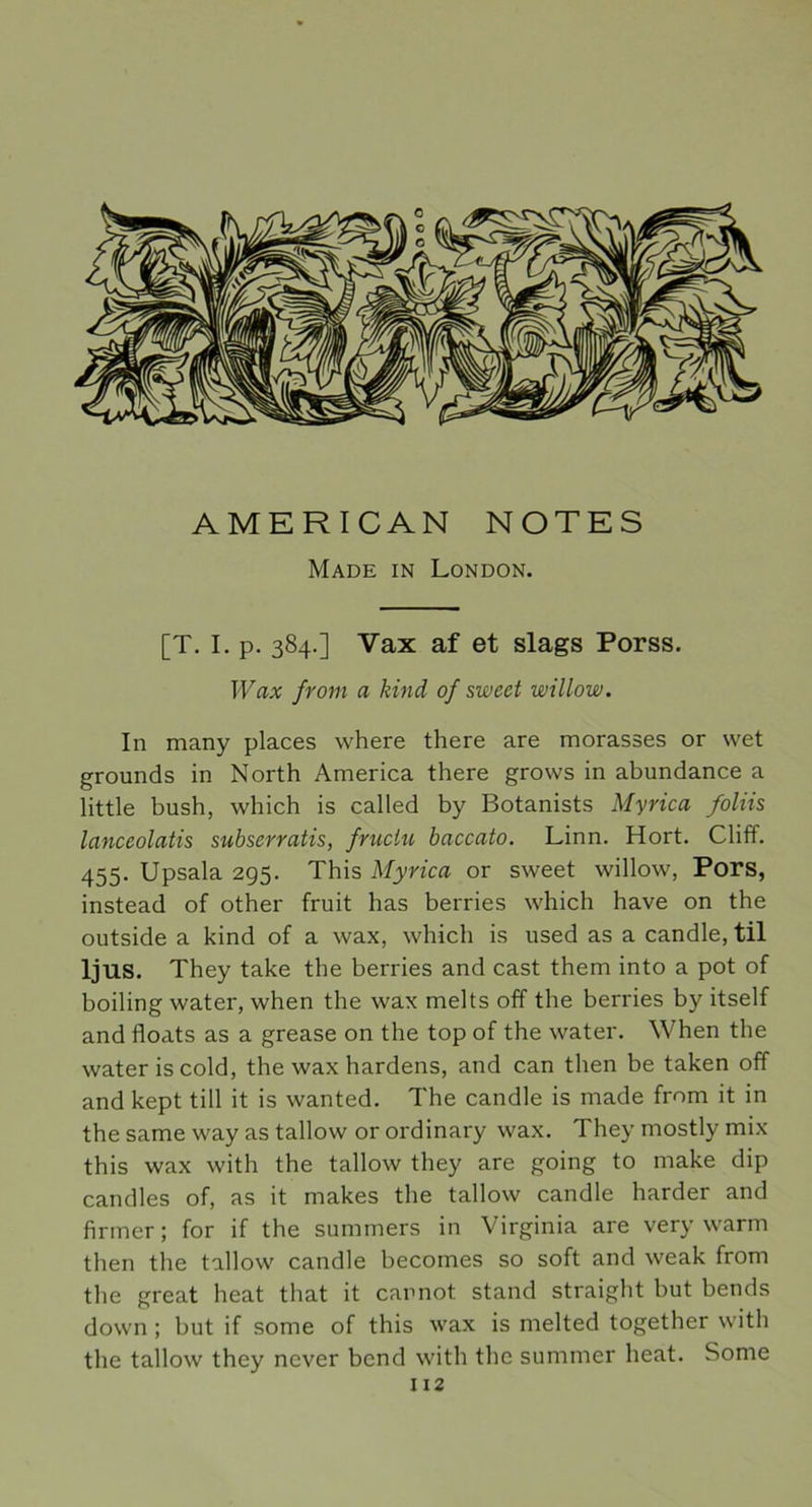 AMERICAN NOTES Made in London. [T. I. p. 384.] Vax af et slags Porss. Wax from a kind of sweet willow. In many places where there are morasses or wet grounds in North America there grovvs in abundance a little bush, which is called by Botanists Myrica foliis lanceolatis subserratis, fruclu baccato. Linn. Hort. Cliff. 455. Upsala 295. This Myrica or sweet willow, Pors, instead of other fruit has berries which have on the outside a kind of a wax, which is used as a candle, til ljus. They take the berries and cast them into a pot of boiling water, when the wax melts off the berries by itself and floats as a grease on the top of the water. When the water is cold, the wax härdens, and can tlien be taken off and kept till it is wanted. The candle is made from it in the same way as tallow or ordinary wax. They mostly mix this wax with the tallow they are going to make dip candles of, as it makes the tallow candle harder and firmer; for if the summers in Virginia are very warm tlien the tallow candle becomes so soft and weak from the great heat that it carnot stand straight but bends down ; but if some of this wax is melted together with the tallow they ncver bend with the summer heat. Some