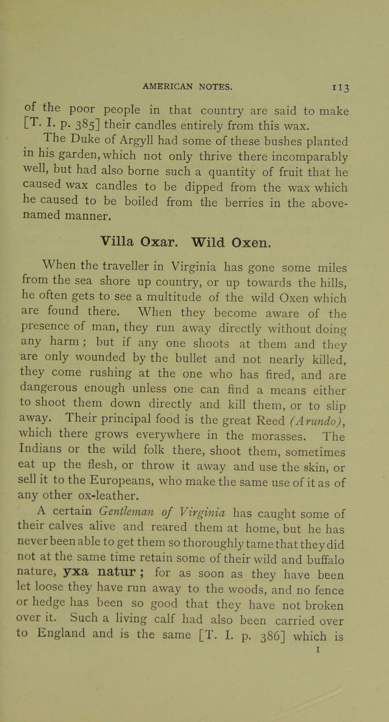 of the poor people in that country are said to make [T. I. p. 385] their candles entirely from this wax. The Duke of Argyll had some of these bushes planted in his garden, which not only thrive there incomparably well, but had also borne such a quantity of fruit that he caused wax candles to be dipped from the wax which he caused to be boiled from the berries in the above- named manner. Villa Oxar. Wild Oxen. When the traveller in Virginia has gone some miles from the sea shore up country, or up towards the hills, he often gets to see a multitude of the wild Oxen which are found there. When they become aware of the presence of man, they run away directly without doing any harm ; but if any one shoots at them and they are only wounded by the bullet and not nearly killed, they come rushing at the one who has fired, and are dangerous enough unless one can find a means either to shoot them down directly and kill them, or to slip away. Their principal food is the great Reed (Arundo), which there grows everywhere in the morasses. The Indians or the wild folk there, shoot them, sometimes eat up the flesh, or throw it away and use the skin, or sell it to the Europeans, who make the same use of it as of any other ox-leather. A certain Gentleman of Virginia has caught some of their calves alive and reared them at home, but he has never been able to get them so thoroughly tame that they did not at the same time retain some of their wild and buffalo nature, yxa, natur 5 for as soon as they have been let loose they have run away to the woods, and no fence or hedge has been so good that they have not broken over it. Such a living calf had also been carried over to England and is the same [T. I. p. 386] which is