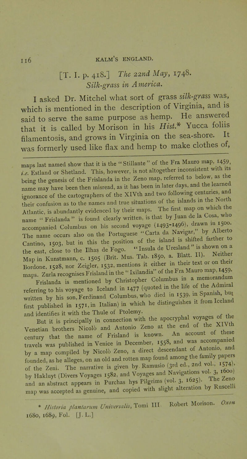 [T. I. p. 418.] The 22nd May, 1748. Silk-grass in America. I asked Dr. Mitchel what sort of grass silk-grass was, which is mentioned in the description of Virginia, and is said to serve the same purpose as hemp. He answered that it is called by Morison in liis Hist* Yucca foliis filamentosis, and grows in Virginia on the sea-shore. It was formerly used like flax and hemp to make clothes of, maps last named show that it is the “Stillante” of the Fra Mauro map, 1459, i.e. Estland or Shetland. This, however, is not altogether inconsistent with its being the genesis of the Frislanda in the Zeno map, referred to below, as the name may liave been then misread, as it has been in later days, and the learned ignorance of the cartographers of the XlVth and two following centunes, and their confusion as to the names and true situations of the islands in lle Nort ' Atlantic, is abundantly evidenced by their maps. The first map on wlnch e name “Frislanda” is found clearly written, is that by Juan de la Cosa, who accompanied Columbus on his second voyage (1493-*496). drawn 111 1500. The name occurs also on the Portuguese “Carta da Nav,gar by Albe Cantino, 1503, but in this the position of the ,sland ,s shifted farther to the east, close to the Ilhas de Fogo. “Insula de Uresland’ is shown on a Map in Kunstmann, c. iSo5 (Brit. Mus. Tab. 1850, a. Blatt ll ^ Neaher Bordone. 1528, nor Zeigler, 1532, mentions it either m their text o maps Zurla recognises Frisland in the “ Ixilandia” of the Fra Mauro map, 459- Yrisl.ndt, isVentiohed by Cluistopher Co.ttmbus j * referring to his voyage to keland in .477 «t“»ted >« «“ l'fe °f “V, written by his son, Ferdinand Columbus, who died in 1539- ^ Spa , t first published in 157 C in Italian) in which he distinguishes it from lceland and identifies it with the Thule of Ptolemy. But it is principally in connection with the apocryphal voyages of the Venetian brothers Nicolö and Antonio Zeno at the end of the XI century that the name of Frisland is known. An account of these traveis was published in Venice in December, 155». and was accompanied by a map compiled by Nicolö Zeno, a direct descendant of Antonio, and founded, as he alleges, on an old and rotten map found among the fam, y paf e of the Zeni. The narrative is given by Ramusio (3rd ed., 2nd vo ., 574b by Hakluyt (Divers Voyages 1582. and Voyages and Navigations vol. 3. ^ and an abstract appears in Purchas hys Pilgrims (vol. 3. 1625). The Ze map was accepted as genuine, and copied with slight a teration ly * Historia plantarum Universalis, lomi III 1680, 1689, Fol. IJ.L.] Robert Morison. Oxon