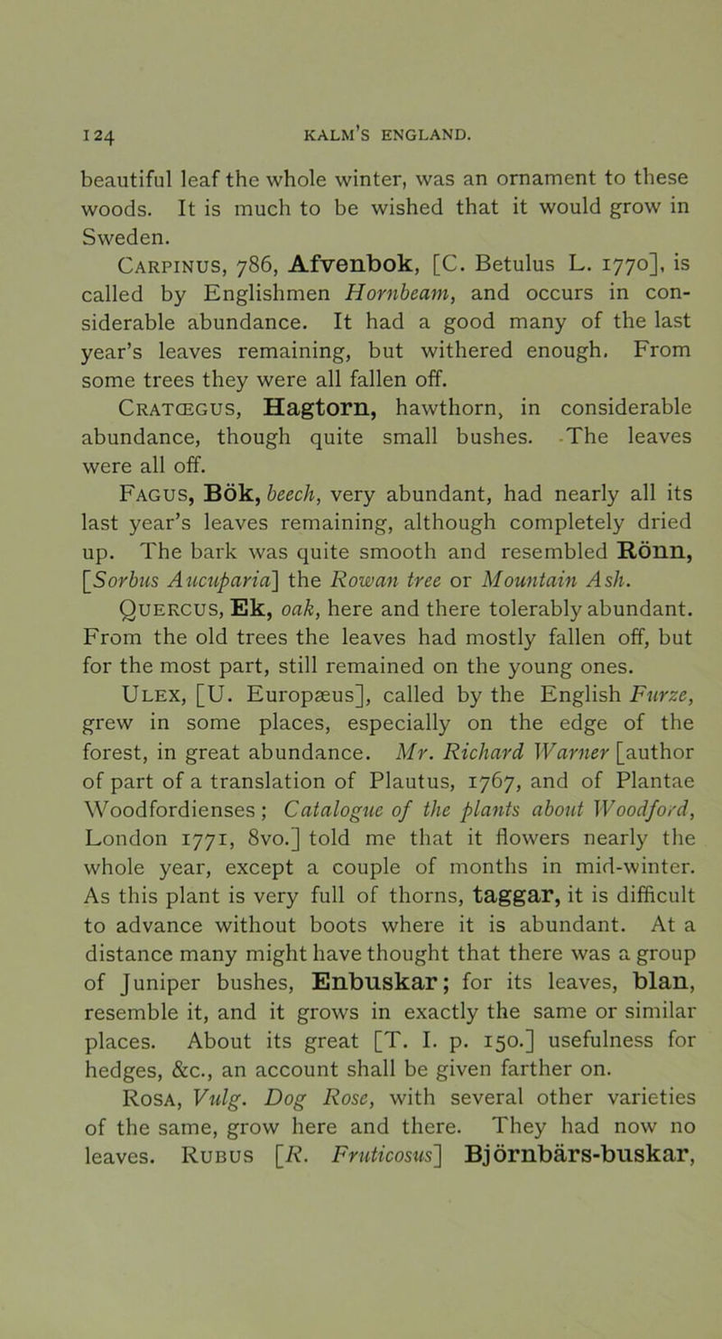 beautiful leaf the whole winter, was an ornament to these woods. It is mueh to be wished that it would grow in Sweden. Carpinus, 786, Afvenbok, [C. Betulus L. 1770], is called by Englishmen Hornbeam, and occurs in con- siderable abundance. It had a good many of the last year’s leaves remaining, but withered enough. From some trees they were all fallen off. Cratcegus, Hagtorn, hawthorn, in considerable abundance, though quite small bushes. The leaves were all off. Fagus, Bök, beech, very abundant, had nearly all its last year’s leaves remaining, although completely dried up. The bark was quite smooth and resembled Rönn, \_Sorbns Aucuparia] the Rowan tree or Mountain Ash. Quercus, Ek, oak, here and there tolerably abundant. From the old trees the leaves had mostly fallen off, but for the most part, still remained on the young ones. Ulex, [U. Europaeus], called by the English Furze, grew in some places, especially on the edge of the forest, in great abundance. Mr. Richard Warner [author of part of a translation of Plautus, 1767, and of Plantae Woodfordienses; Catalogue of the plants about Woodford, London 1771, 8vo.] told me that it flowers nearly the whole year, except a couple of months in mid-winter. As this plant is very full of thorns, taggar, it is difficult to advance without boots where it is abundant. At a distance many might have thought that there was a group of Juniper bushes, Enbuskar; for its leaves, blan, resemble it, and it grows in exactly the same or similar places. About its great [T. I. p. 150.] usefulness for hedges, &c., an account shall be given farther on. Rosa, Vidg. Dog Rose, with several other varieties of the same, grow here and there. They had now no leaves. Rubus [R. Fruticosus] Björnbär s-buskar,