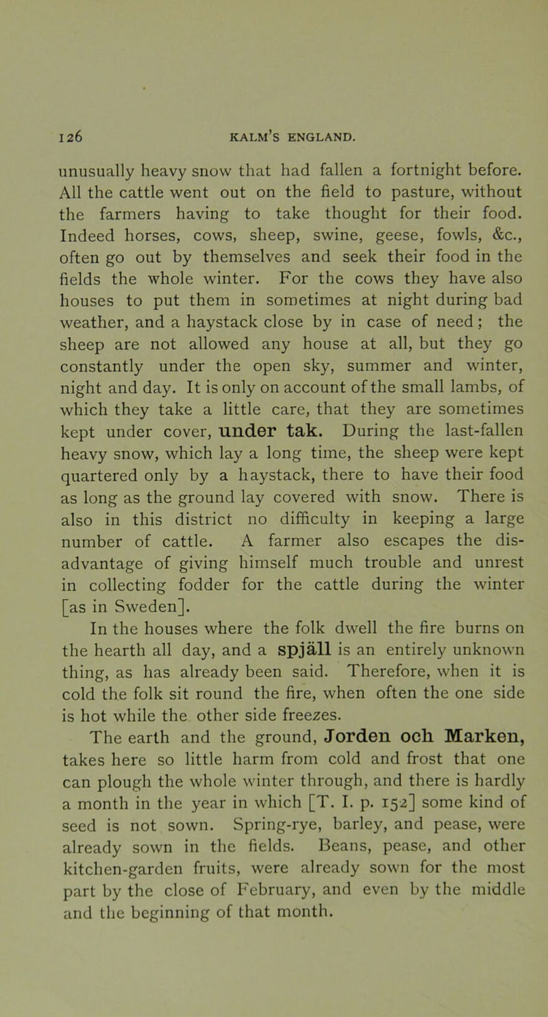 unusually heavy snow that had fallen a fortnight before. All the cattle went out on the field to pasture, without the farmers having to take thought for their food. Indeed horses, cows, sheep, swine, geese, fowls, &c., often go out by themselves and seek their food in the fields the whole winter. For the cows they have also houses to put them in sometimes at night during bad weather, and a haystack close by in case of need ; the sheep are not allowed any house at all, but they go constantly under the open sky, summer and winter, night and day. It is only on account of the small lambs, of which they take a little care, that they are sometimes kept under cover, Ullder tak. During the last-fallen heavy snow, which lay a long time, the sheep were kept quartered only by a haystack, there to have their food as long as the ground lay covered with snow. There is also in this district no difficulty in keeping a large number of cattle. A farmer also escapes the dis- advantage of giving himself much trouble and unrest in collecting fodder for the cattle during the winter [as in Sweden]. In the houses where the folk dwell the fire burns on the hearth all day, and a spjäll is an entirely unknown thing, as has already been said. Therefore, when it is cold the folk sit round the fire, when often the one side is hot while the other side freezes. The earth and the ground, Jorden och Marken, takes here so little harm from cold and frost that one can plough the whole winter through, and there is hardly a month in the year in which [T. I. p. 152] some kind of seed is not sown. Spring-rye, barley, and pease, were already sown in the fields. Beans, pease, and other kitchen-garden fruits, were already sown for the most part by the close of February, and even by the middle and the beginning of that month.