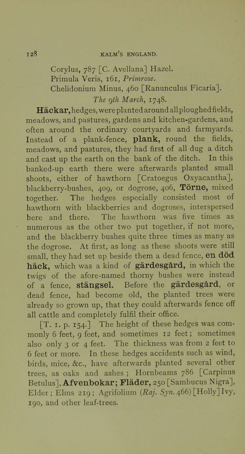 Corylus, 787 [C. Avellana] Hazel. Primula Veris, 161, Primrose. Chelidonium Minus, 460 [Ranunculus Ficaria]. The gth March, 1748. Häckar, hedges, were planted around all ploughed fields, meadows, and pastures, gardens and kitchen-gardens, and often around the ordinary courtyards and farmyards. Instead of a plank-fence, plank, round the fields, meadows, and pastures, they had first of all dug a ditch and cast up the earth on the bank of the ditch. In this banked-up earth there were afterwards planted small shoots, either of hawthorn [Cratoegus Oxyacantha], blackberry-bushes, 40g, or dogrose, 406, Törne, mixed together. The hedges especially consisted most of hawthorn with blackberries and dogroses, interspersed here and there. The hawthorn was five times as numerous as the other two put together, if not more, and the blackberry bushes quite three times as many as the dogrose. At first, as long as these shoots were still small, they had set up beside them a dead fence, en död häck, which was a kind of gärdesgård, in which the twigs of the afore-named thorny bushes were instead of a fence, stängsel. Before the gärdesgård, or dead fence, had become old, the planted trees were already so grown up, that they could afterwards fence off all cattle and completely fulfil their office. [T. 1. p. 154.] The height of these hedges was com- inonly 6 feet, g feet, and sometimes 12 feet; sometimes also only 3 or 4 feet. The thickness was from 2 feet to 6 feet or more. In these hedges accidents such as wind, birds, mice, &c., have afterwards planted several other trees, as oaks and ashes ; Hornbeams 786 [Carpinus Betulus], Afvenbokar; Fläder, 250 [Sambucus Nigra], Elder; Elins 21g; Agrifolium (Raj. Syn. 466) [Holly] Ivy, igo, and other leaf-trees.