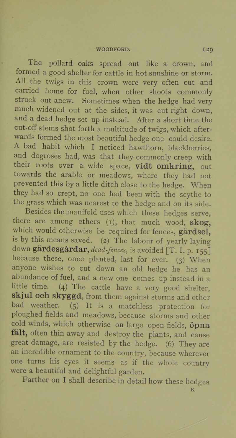 The pollard oaks spread out like a crown, and formed a good shelter for cattle in hot sunshine or storm. All the twigs in this crown were very often cut and carried home for fuel, when other shoots commonly struck out anew. Sometimes when the hedge had very much widened out at the sides, it was cut right down, and a dead hedge set up instead. After a short time the cut-off stems shot forth a multitude of twigs, which after- wards formed the most beautiful hedge one could desire. A bad habit which I noticed hawthorn, blackberries, and dogroses had, was that they commonly creep with their roots over a wide space, vidt omkring, out towards the arable or meadows, where they had not prevented this by a little ditch close to the hedge. When they had so crept, no one had been with the scythe to the grass which was nearest to the hedge and on its side. Besides the manifold uses which these hedges serve, there are among cthers (1), that much wood, skog, which would otherwise be required for fences, gärdsel, is by this means saved. (2) The labour of yearly laying down gardesgårdar, dead-fences, is avoided [T. I. p. 155] because these, once planted, last for ever. (3) When anyone wishes to cut down an old hedge he has an abundance of fuel, and a new one comes up instead in a little time. (4) The cattle liave a very good shelter, skjul och skyggd, from them against storms and other bad weather. (5) It is a matchless protection for ploughed fields and meadows, because storms and other cold winds, which otherwise on large open fields, öpna fält, often thin away and destroy the plants, and cause great damage, are resisted by the hedge. (6) They are an incredible ornament to the country, because wlierever one turns liis eyes it seems as if the whole country were a beautiful and delightful garden. Farther on I shall describe in detail how these hedges Iv.