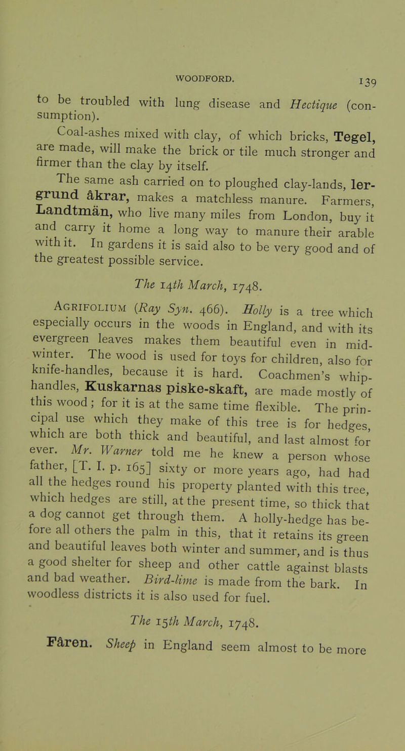 J39 to be troubled with lung disease and Hectique (con- sumption). Coal-ashes mixed with clay, of whicb bricks, Tegel, are made, will make the brick or tile much stronger and firmer than the clay by itself. The same ash carried on to ploughed clay-lands, ler- grund åkrar, makes a matchless manure. Farmers, Landtmän, who live many miles from London, buy it and carry it home a long way to manure their arable with it. In gardens it is said also to be verv ?ood and of the greatest possible service. The 14ih March, 1748. Agrifolium (Ray Syn. 466). Holly is a tree which especially occurs in the woods in England, and with its evergreen leaves makes them beautiful even in mid- winter. The wood is used for toys for children, also for kmfe-handles, because it is hard. Coachmen’s whip- handles, Kuskarnas piske-skaft, are made mostly of this wood ; for it is at the same time flexible. The prin- cipal use which they make of this tree is for hedges which are both thick and beautiful, and last almost for ever. Mr. Warner told me he knew a person whose ,th®r» J-T‘ L p- i65] sixty or more years ago, had had all the hedges round his property planted with this tree, which hedges are still, at the present time, so thick that a dog cannot get through them. A holly-hedge has be- fore all others the palm in this, that it retains its green and beautiful leaves both winter and summer, and is thus a good shelter for sheep and other cattle against blasts and bad weather. Bird-lime is made from the bark. In woodless districts it is also used for fuel. The 15 th March, 1748. Fåren. Sheep in England seem almost to be more