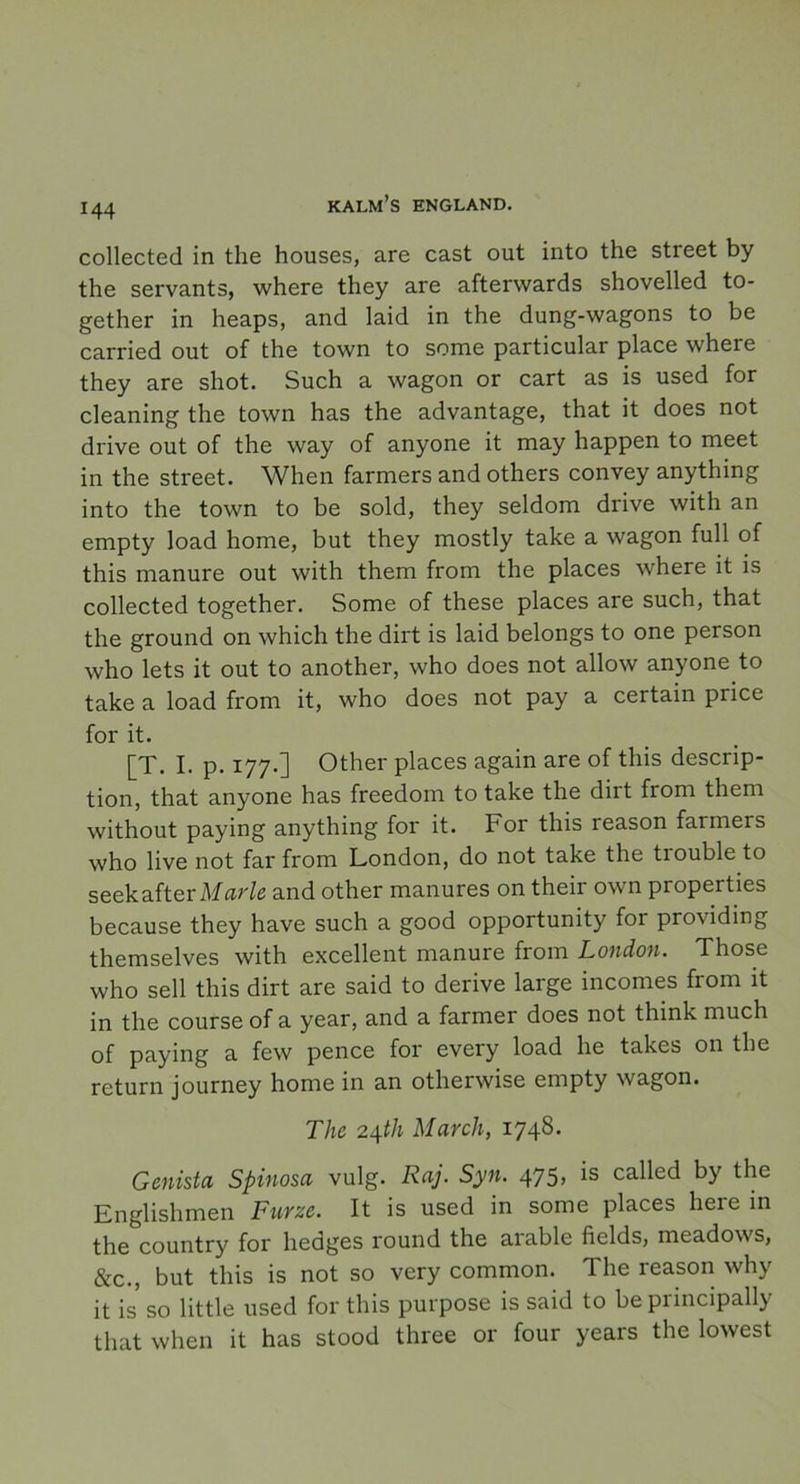 collected in the houses, are cast out into the Street by the servants, where they are afterwards shovelled to- gether in heaps, and laid in the dung-wagons to be carried out of the town to some particular place where they are shot. Such a wagon or cart as is used for cleaning the town has the advantage, that it does not drive out of the way of anyone it may happen to meet in the Street. When farmers and others convey anything into the town to be sold, they seldom drive with an empty load home, but they mostly take a wagon full of this manure out with them from the places where it is collected together. Some of these places are such, that the ground on whicli the dirt is laid belongs to one person who lets it out to another, who does not allow anyone to take a load from it, who does not pay a certain price for it. [T. I. p. 177.] Other places again are of this descrip- tion, that anyone has freedom to take the dirt from them without pay ing anything for it. For this reason farmers who live not far from London, do not take the tiouble to seekafter Marie and other manures 011 their own properties because they have such a good opportunity for providing themselves with excellent manure from London. Those who sell this dirt are said to derive large incomes from it in the course of a year, and a farmer does not think much of paying a few pence for every load he takes on the return journey home in an otherwise empty wagon. The 24th March, 1748* Genista Spinosa vulg. Raj. Syn. 475, is called by the Englishmen Furze. It is used in some places here in the country for hedges round the aiable fields, meadows, &c., but this is not so very common. The reason why it is so little used for this purpose is said to be principally that when it has stood three or four years the lowest