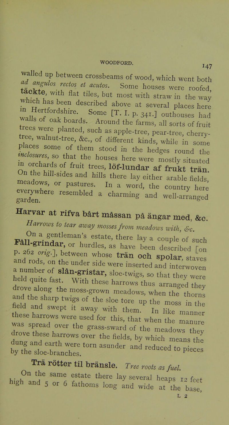 147 walled up between crossbeams of wood, which went both tLTfZ uC‘°S “ “CUt°S- Some houses were roofed, tackte, with flat tiles, but most with straw in the way has been descnbed above at several places here valkeif ^‘re- S°me [T' L p- 34*.] o“thouses had Z s °f °a\boards- Around tbe farms, all sorts of fruit rees were p anted, such as apple-tree, pear-tree, cherry- tree, walnut-tree, &c„ of different kinds, while in some places some of them stood in the hedges round the h” orT'dS° Tf ‘he h0US6S herewere ‘lysituated n °[ frmt trees- löf-lundar af frukt trän. On the hill-sides and hills there lay either arable fields meadows, or pastures. In a word, the country heré everywhere resembled a charming and welharranged Harvar at rifva bårt mässan på ängar med, &c. Harrows lo tear away mosses from meadows with, St. Väl? a- gjt!eman’s “tate, there lay a couple of such o å21fiäSrmdM’ °r hUrd'eS’ aS have been descr|bed [on p. 262 ong.], between whose trän och spolar staves a^n '“b ’ °? Tl “nder SidC WWe inserted ad a number of slan-gristar, sloe-twigs, so that they were quite fast. With these harrows thus arranged thev TV °b? the moss'grown meadows, when the thorns and the sharp tw.gs of the sloe tore np the moss in the field and swept it away with them. I„ like manner these harrows were nsed for this, that when the manure was spread over the grass-sward of the meadows they drove these harrows over the fields, by which means the Ässir “■—- Trä rötter til bränsle. Tree roots as fuel h,Vrh°n ^ Sam! ftate there la^ several heaps r2 feet high and 5 or 6 fathoms long and wide at ?the base, L 2