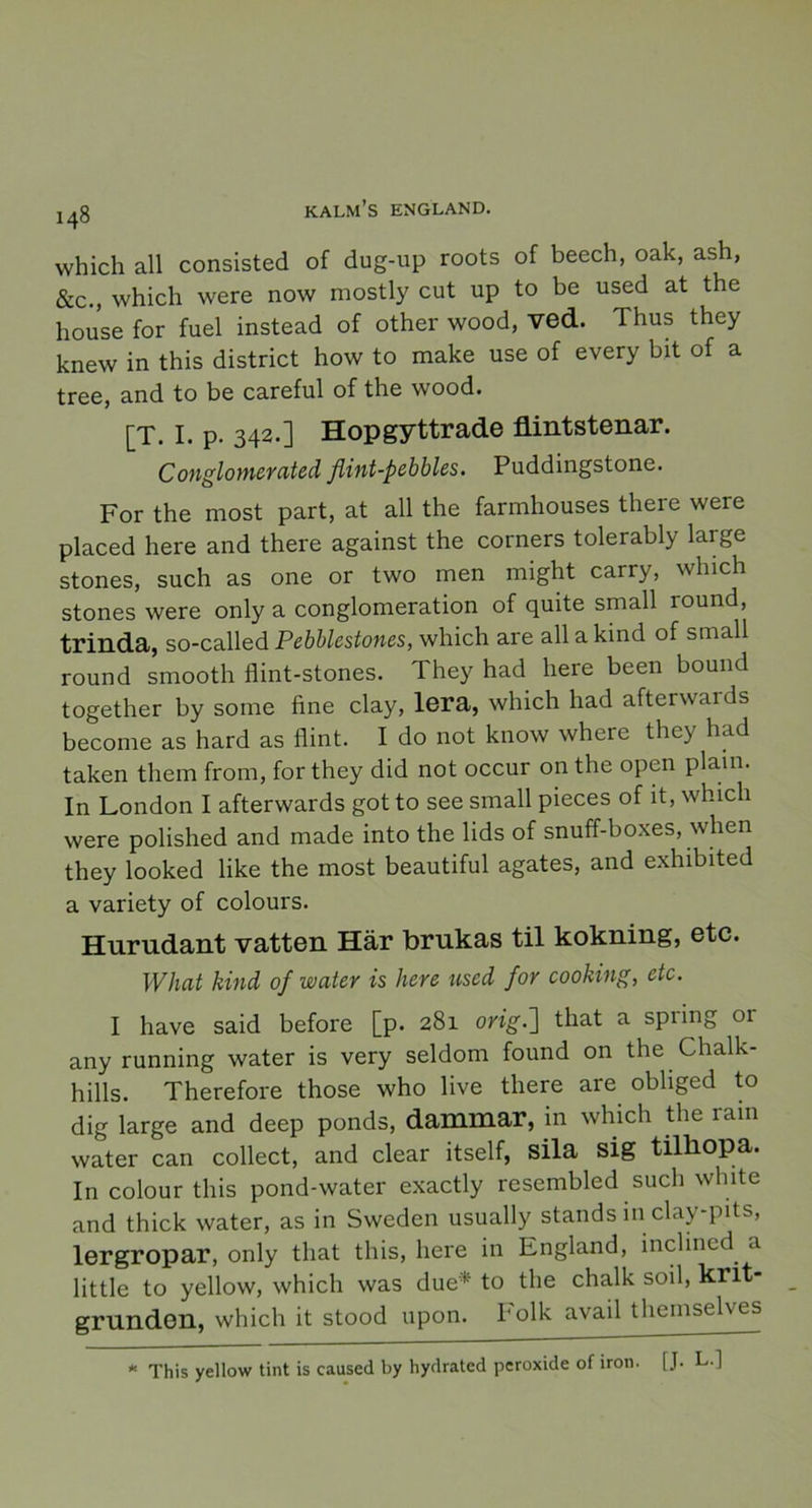 which all consisted of dug-up roots of beech, oak, ash, &c., which were now mostly cut up to be used at the house for fuel instead of other wood, ved. Thus they knew in this district how to make use of every bit of a tree, and to be careful of the wood. [T. I. p. 342.] Hopgyttrade flintstenar. Conglomerated flint-pebbles. Puddingstone. For the most part, at all the farmhouses there were placed here and there against the corners tolerably large stones, such as one or two men might carry, which stones were only a conglomeration of quite small round, trinda, so-called Pebblestones, which are all a kind of small round smooth flint-stones. They had here been bound together by some fine clay, lera, which had afterwards become as hard as flint. I do not know where they had taken them from, for they did not occur on the open plain. In London I afterwards got to see small pieces of it, which were polished and made into the lids of snuff-boxes, when they looked like the most beautiful agates, and exhibited a variety of colours. Hurudant vatten Här brukas til kokning, etc. What kind of water is here used for cooking, etc. I have said before [p. 281 orig.~\ that a spiing or any running water is very seldom found on the Chalk- hills. Therefore those who live there are obliged to dig large and deep ponds, dammar, in which the ram water can collect, and clear itself, sila sig tilliopa. In colour this pond-water exactly resembled such white and thick water, as in Sweden usually stands in clay-pits, lergropar, only that this, here in England, inclincd. .1 little to yellow, which was due* to the chalk soil, knt- grundon, which it stood upon. Folk avail themselves * This yellow tint is caused by hydrated peroxide of iron. f J. L.]