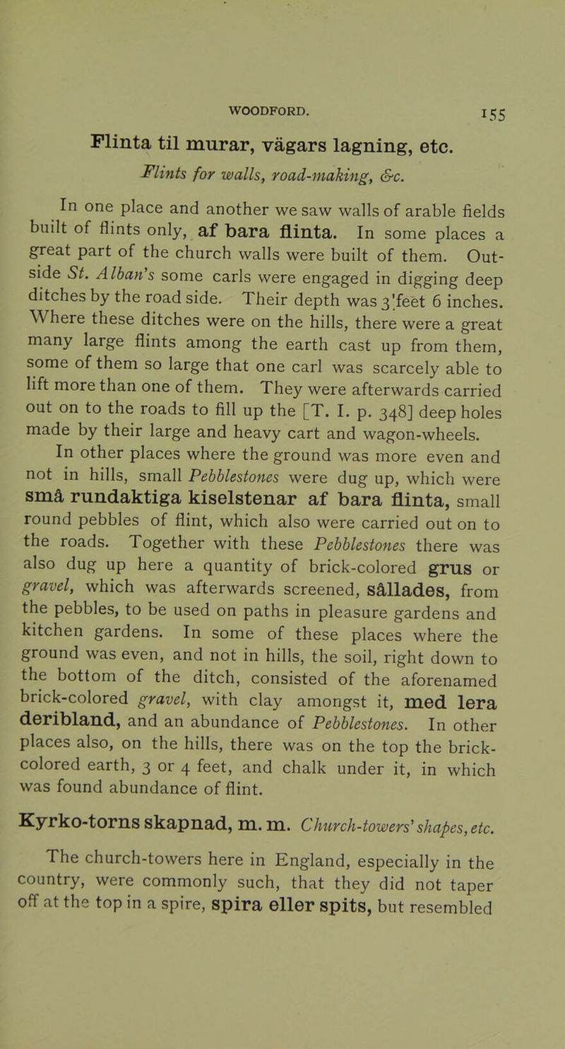 Flinta til murar, vägars lagning, etc. Flints for walls, road-niaking, &c. In one place and another we saw walls of arable fields built of flints only, af bara flinta. In some places a great part of the church walls were built of them. Out- side St. Albans some earls were engaged in digging deep ditches by the road side. Their depth was 3'feet 6 inches. 'W here these ditches were on the hills, there were a great many large flints among the earth cast up from them, some of them so large that one earl was scarcely able to lift more than one of them. They were afterwards carried out on to the roads to fili up the [T. I. p. 348] deep holes made by their large and heavy cart and wagon-wheels. In other places where the ground was more even and not in hills, small Pebblestones were dug up, which were små rundaktiga kiselstenar af bara flinta, small round pebbles of flint, which also were carried out on to the roads. Together with these Pebblestones there was also dug up here a quantity of brick-colored grus or gravel, which was afterwards sereened, sållades, from the pebbles, to be used on paths in pleasure gardens and kitchen gardens. In some of these places where the ground was even, and not in hills, the soil, right down to the bottom of the ditch, consisted of the aforenamed brick-colored gravel, with clay amongst it, med lera deribland, and an abundance of Pebblestones. In other places also, on the hills, there was on the top the brick- colored earth, 3 or 4 feet, and chalk under it, in which was found abundance of flint. Kyrko-torns skapnad, m. m. Church-towers'shapes, etc. The church-towers here in England, especially in the country, were commonly such, that they did not taper off at the top in a spire, spira eller spits, but resembled