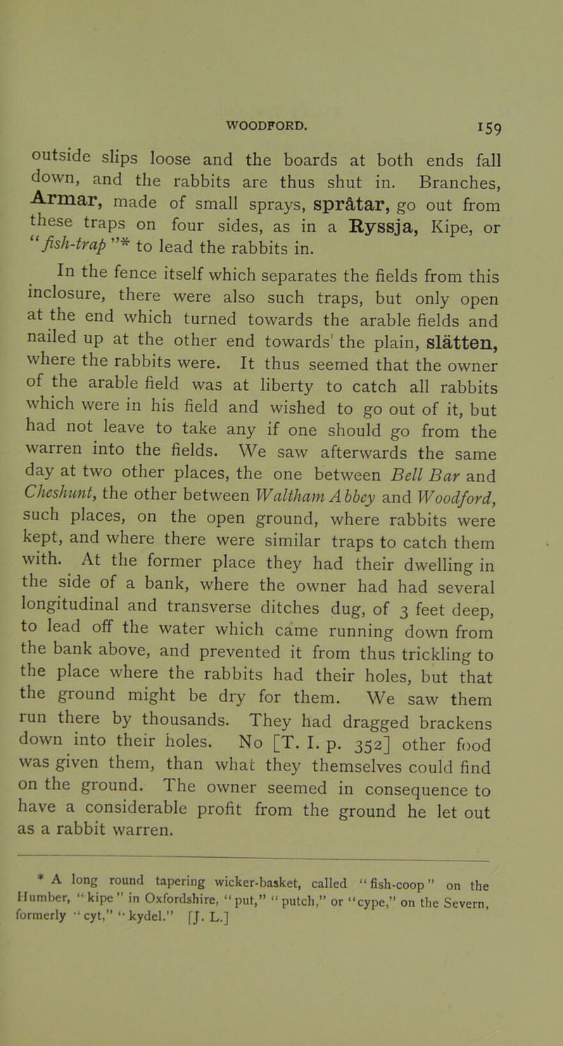 *59 outside slips loose and the boards at both ends fall dcnvn, and the rabbits are thus shut in. Branches, Armar, made of small sprays, språtar, go out from these traps on four sides, as in a Ryssja, Kipe, or fish-trap ”* to lead the rabbits in. In the fence itself which separates the fields from this mclosure, there were also such traps, but only open at the end which turned towards the arable fields and nailed up at the other end towards1 the plain, slätten, where the rabbits were. It thus seemed that the owner of the arable field was at liberty to catch all rabbits which were in his field and wished to go out of it, but had not leave to take any if one should go from the warren into the fields. We saw afterwards the same day at two other places, the one between Bell Bar and Cheshunt, the other between Waltham Abbey and Woodford, such places, on the open ground, where rabbits were kept, and where there were similar traps to catch them with. At the former place they had their dwelling in the side of a bank, where the owner had had several longitudinal and transverse ditches dug, of 3 feet deep, to lead off the water which came running down from the bank above, and prevented it from thus trickling to the place where the rabbits had their holes, but that the ground might be dry for them. We saw them 1 un there by thousands. They had dragged brackens down into their holes. No [T. I. p. 352] other food was given them, than whac they themselves could find on the ground. The owner seemed in consequence to have a considerable profit from the ground he let out as a rabbit warren. * A long round tapering wicker-basket, called “ fish-coop ” on the llutnber, “kipe” in Oxfordshire, “put,” “putch,” or “cype,” on the Severn, formerly “ cyt,” “ kydel.” fj. L.]
