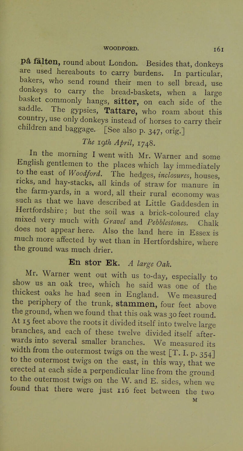 pä fälten, round about London. Besides that, donkeys are used hereabouts to carry burdens. In particular, bakers, vvho send round their men to sell bread, use donkeys to carry the bread-baskets, when a large basket commonly hangs, sitter, on each side of the saddle. The gypsies, Tattare, who roam about this country, use only donkeys instead of horses to carry their children and baggage. [See also p. 347, orig.] The 1 gth April, 1748. In the morning I went with Mr. Warner and some English gentlemen to the places which lay immediately to the east of Woodford. The hedges, inclosures, houses, ncks, and hay-stacks, all kinds of straw for manure in the farm-yards, in a word, all their rural economy was such as that we liave described at Little Gaddesden in Hertfordshire; but the soil was a brick-coloured clay mixed very much with Gravel and Pebblestones. Chalk does not appear here. Also the land here in Essex is much more affected by wet than in Hertfordshire, where the ground was much drier. En stor Ek. A large Oak. Mi. Warner went out with us to-day, especially to show us an oak tree, which he said was one of the thickest oaks he had seen in England. We measured the penphery of the trunk, stammen, four feet above the ground, when we found that this oak was 30 feet round. At 15 feet above the roots it divided itself into twelve large branches, and each of these twelve divided itself after- wards into several smaller branches. We measured its width from the outermost twigs on the west [T. I. p. 354] to the outermost twigs on the east, in this way, that we erected at each side a perpendicular line from the ground to the outermost twigs on the W. and E. sides, when we found that there were just 116 feet between the two M