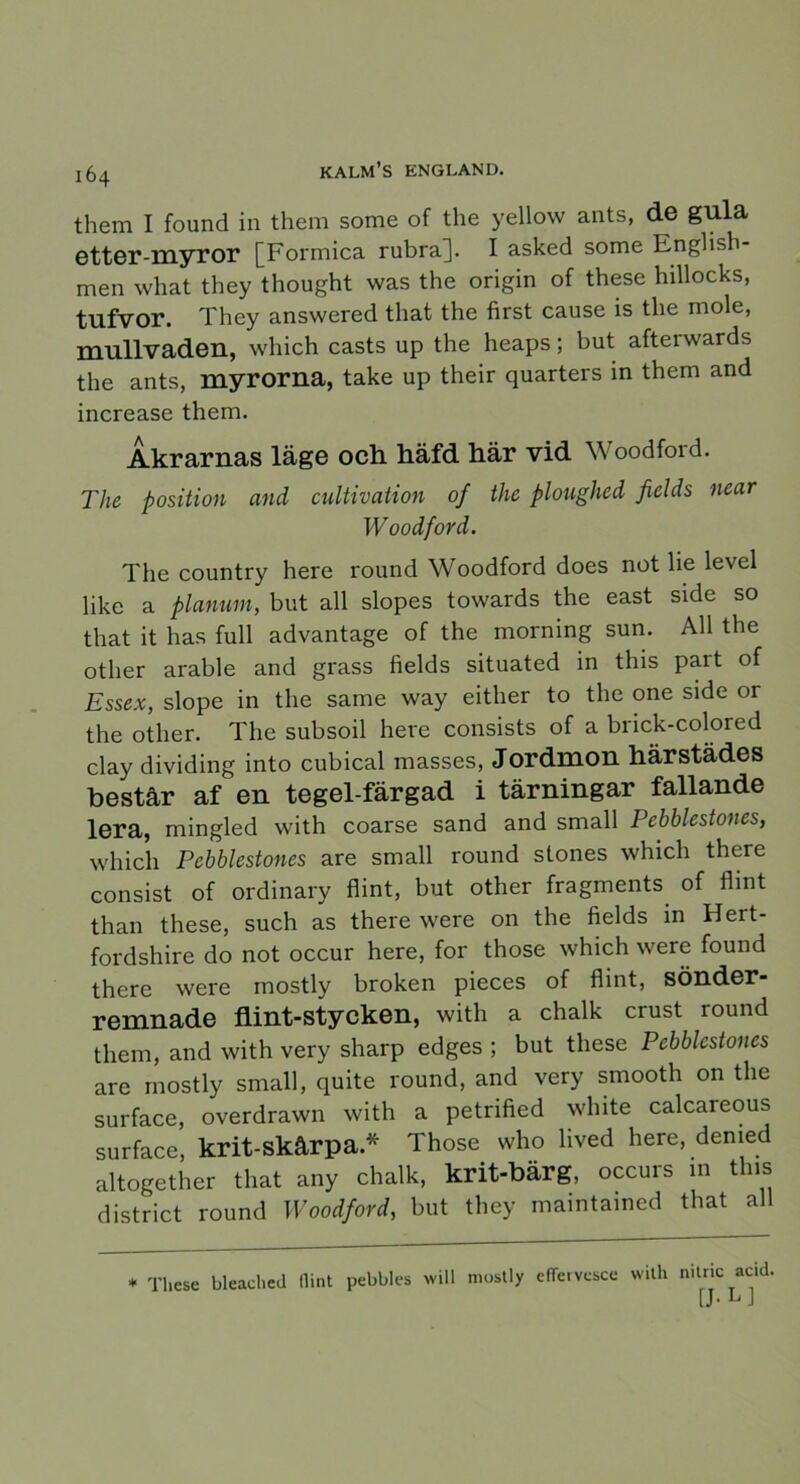 them I found in them some of the yellow ants, de gula etter-myror [Formica rubra]. I asked some English- men what they thought was the origin of these hillocks, tufvor. They answered that the first cause is the mole, mullvaden, which casts up the heaps; hut afteiwards the ants, myrorna, take up their quarters in them and increase them. Åkrarnas läge och häfd här vid Woodford. The position and cultivation of the ploughed fields near Woodford. The country here round Woodford does not lie level like a planum, but all slopes towards the east side so that it has full advantage of the morning sun. All the other arable and grass fields situated in this part of Essex, slope in the same way either to the one side or the other. The subsoil here consists of a brick-colored clay dividing into cubical masses, Jordmon härstädes består af en tegel-färgad i tärningar fallande lera, mingled with coarse sand and small Pebblestones, which Pebblestones are small round stones which there consist of ordinary flint, but other fragments of flint than these, such as there were on the fields in Hert- fordshire do not occur here, for those which were found there were mostly broken pieces of flint, SÖnder- remnade flint-stycken, with a chalk crust round them, and with very sharp edges ; but these Pebblestones are mostly small, quite round, and very smooth on the surface, overdrawn with a petrified white calcareous surface, krit-skårpa.* Those who lived here, demed altogether that any chalk, krit-bärg, occurs m this district round Woodford, but they mamtamed that all * These bleadied llint pebbles will mostly efTervcsce with mtric acid, [J- L J