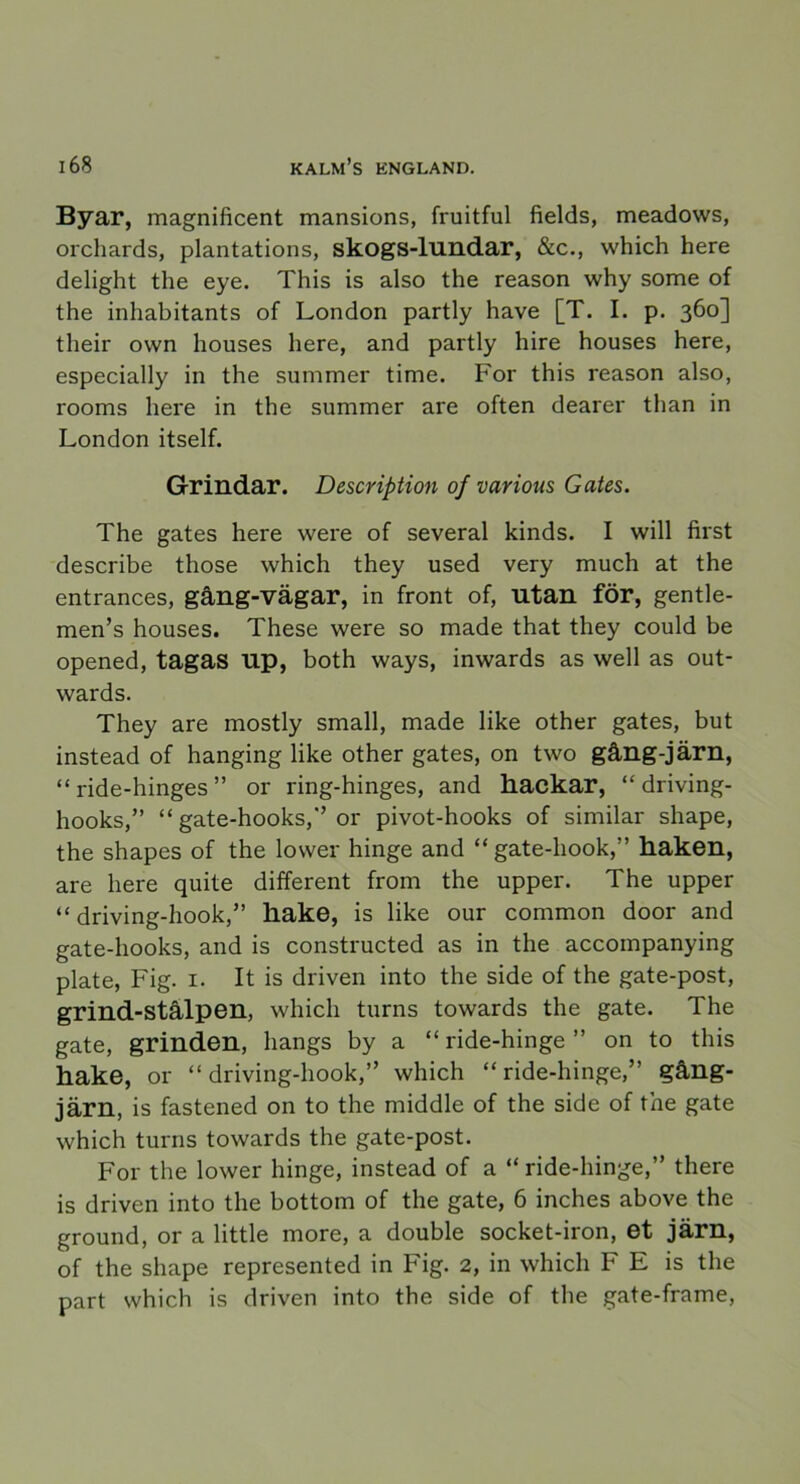 Byar, magnificent mansions, fruitful fields, meadows, orchards, plantations, skogs-lundar, &c., which here delight the eye. This is also the reason why some of the inhabitants of London partly have [T. I. p. 360] their ovvn houses here, and partly hire houses here, especially in the summer time. For this reason also, rooms here in the summer are often dearer than in London itself. Grindar. Description of various G ates. The gates here were of several kinds. I will first describe those which they used very much at the entrances, gång-vägar, in front of, utan för, gentle- men’s houses. These were so made that they could be opened, tagas up, both ways, inwards as well as out- wards. They are mostly small, made like other gates, but instead of hanging like other gates, on two gång-järn, “ ride-hinges ” or ring-hinges, and hackar, “ driving- hooks,” “ gate-hooks,” or pivot-hooks of similar shape, the shapes of the lower hinge and “gate-hook,” haken, are here quite different from the upper. The upper “ driving-hook,” hake, is like our common door and gate-hooks, and is constructed as in the accompanying plate, Fig. 1. It is driven into the side of the gate-post, grind-stålpen, which tums towards the gate. The gate, grinden, liangs by a “ ride-hinge ” on to this hake, or “driving-hook,” which “ride-hinge,” gång- järn, is fastened on to the middle of the side of the gate which turns towards the gate-post. For the lower hinge, instead of a “ride-hinge,” there is driven into the bottom of the gate, 6 inches above the ground, or a little more, a double socket-iron, et järn, of the shape represented in Fig. 2, in which F E is the part which is driven into the side of the gate-frame,