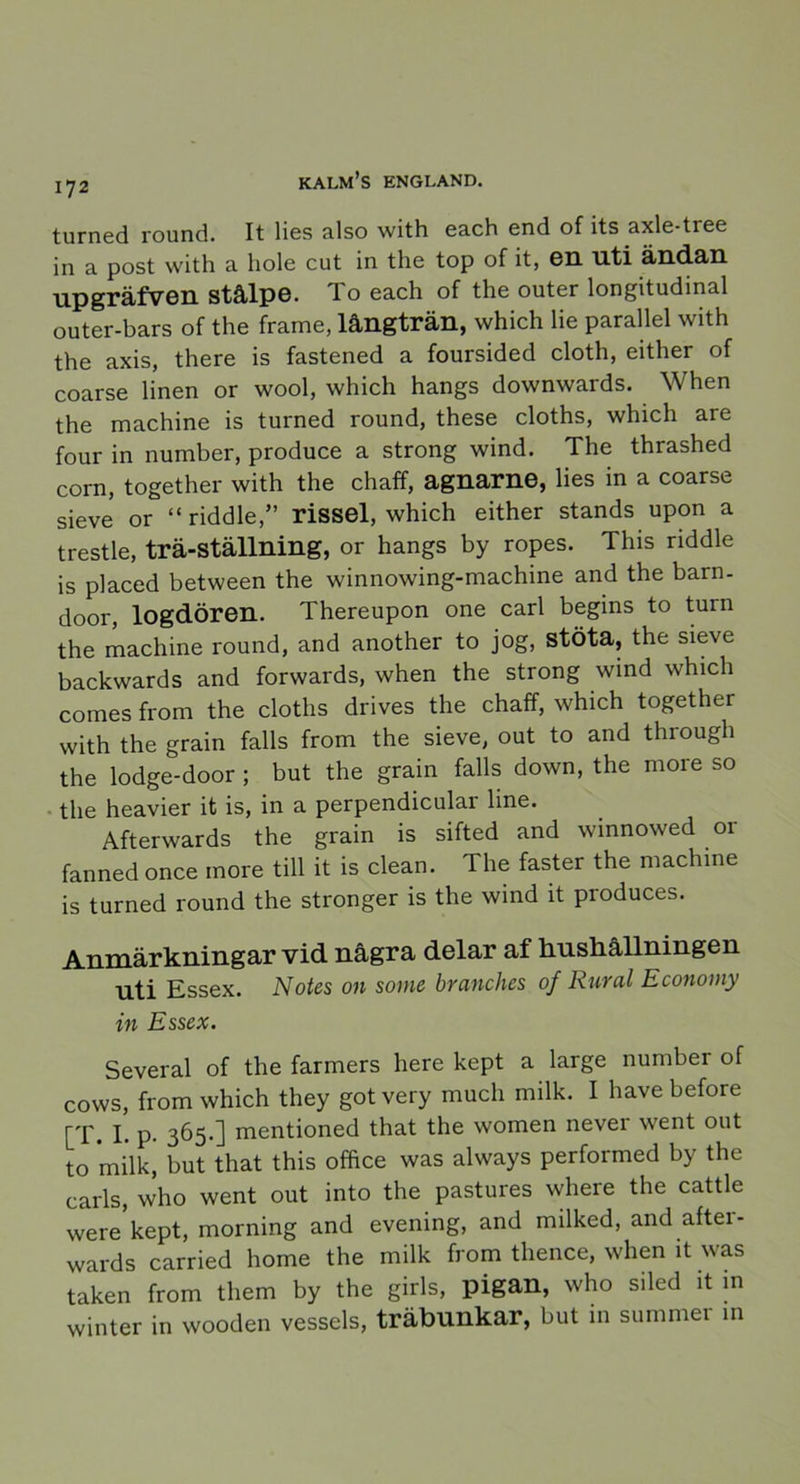 turned round. It lies also with each end of its axle-tree in a post with a liole cut in the top of it, en uti ändan upgräfven Stålpe. To each of the outer longitudinal outer-bars of the frame, långträn, which lie parallel with the axis, there is fastened a foursided cloth, either of coarse linen or wool, which hangs downwards. When the machine is turned round, these cloths, which are four in number, produce a strong wind. The thrashed corn, together with the chaff, agnarne, lies in a coarse sieve or “ riddle,” rissel, which either stands upon a trestle, trä-ställning, or hangs by ropes. This riddle is placed between the winnowing-machine and the barn- door, logdören. Thereupon one earl begins to turn the machine round, and another to jog, stöta, the sieve backwards and forwards, when the strong wind which comes from the cloths drives the chaff, which together with the grain falls from the sieve, out to and through the lodge-door ; but the grain falls down, the more so the heavier it is, in a perpendieular hne. Afterwards the grain is sifted and winnowed or fanned once more till it is clean. The faster the machine is turned round the stronger is the wind it produces. Anmärkningar vid några delar af hushållningen nti Essex. Notes on some branclies of Rural Economy in Essex. Several of the farmers here kept a large number of cows, from which they got very much milk. I have before [T. I. p. 365*] mentioned that the women nevei went out to milkj but that this office was always performed by the earls, who went out into the pastures where the cattle were kept, morning and evening, and milked, and aftei- wards carried home the milk from thence, when it was taken from tliem by the girls, pigan, who siled it 111 winter in wooden vessels, träbunkar, but 111 summer in