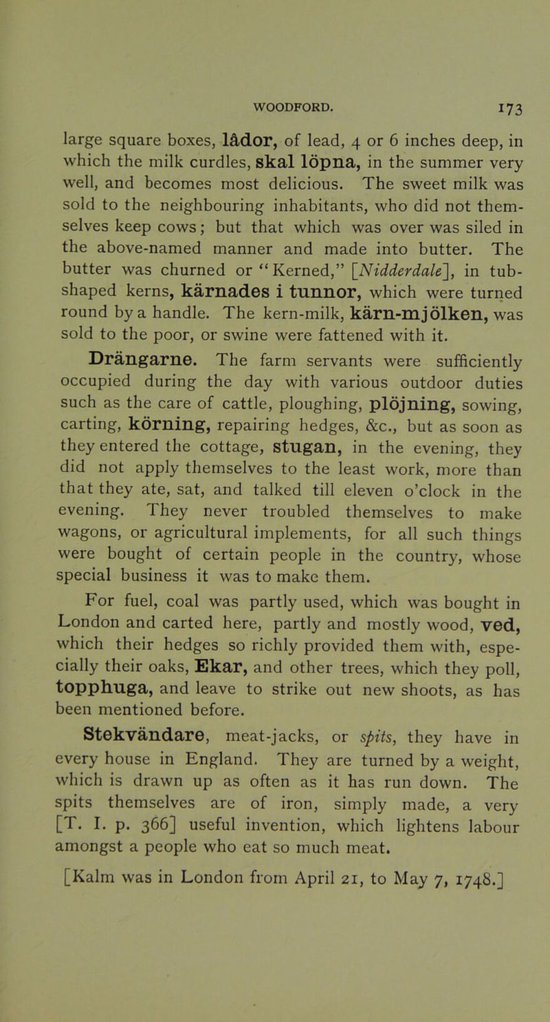 large square boxes, lådor, of lead, 4 or 6 inches deep, in which the milk curdles, skal löpna, in the summer very well, and becomes most delicious. The sweet milk was sold to the neighbouring inhabitants, who did not them- selves keep cows; but that which was over was siled in the above-named manner and made into butter. The butter was churned or “ Kerned,” [Nidderdale], in tub- shaped kerns, kärnades i tnnnor, which were turned round by a handle. The kern-milk, kärn-m j Ölken, was sold to the poor, or swine were fattened with it. Drängarne. The farm servants were sufficiently occupied during the day with various outdoor duties such as the care of cattle, ploughing, plöjning, sowing, carting, körning, repairing hedges, &c., but as soon as they entered the cottage, stugan, in the evening, they did not apply themselves to the least work, more than that they ate, sat, and talked till eleven o’clock in the evening. They never troubled themselves to make wagons, or agricultural implements, for all such things were bought of certain people in the country, whose special business it was to make them. For fuel, coal was partly used, which was bought in London and carted here, partly and mostly wood, ved, which their hedges so richly provided them with, espe- cially their oaks, Ekar, and other trees, which they poll, topphuga, and leave to strike out new shoots, as has been mentioned before. Stekvändare, meat-jacks, or spits, they have in every house in England. They are turned by a weight, which is drawn up as often as it has run down. The spits themselves are of iron, simply made, a very [T. I. p. 366] useful invention, which lightens labour amongst a people who eat so much meat. [Kalm was in London from April 21, to May 7, 1748.]