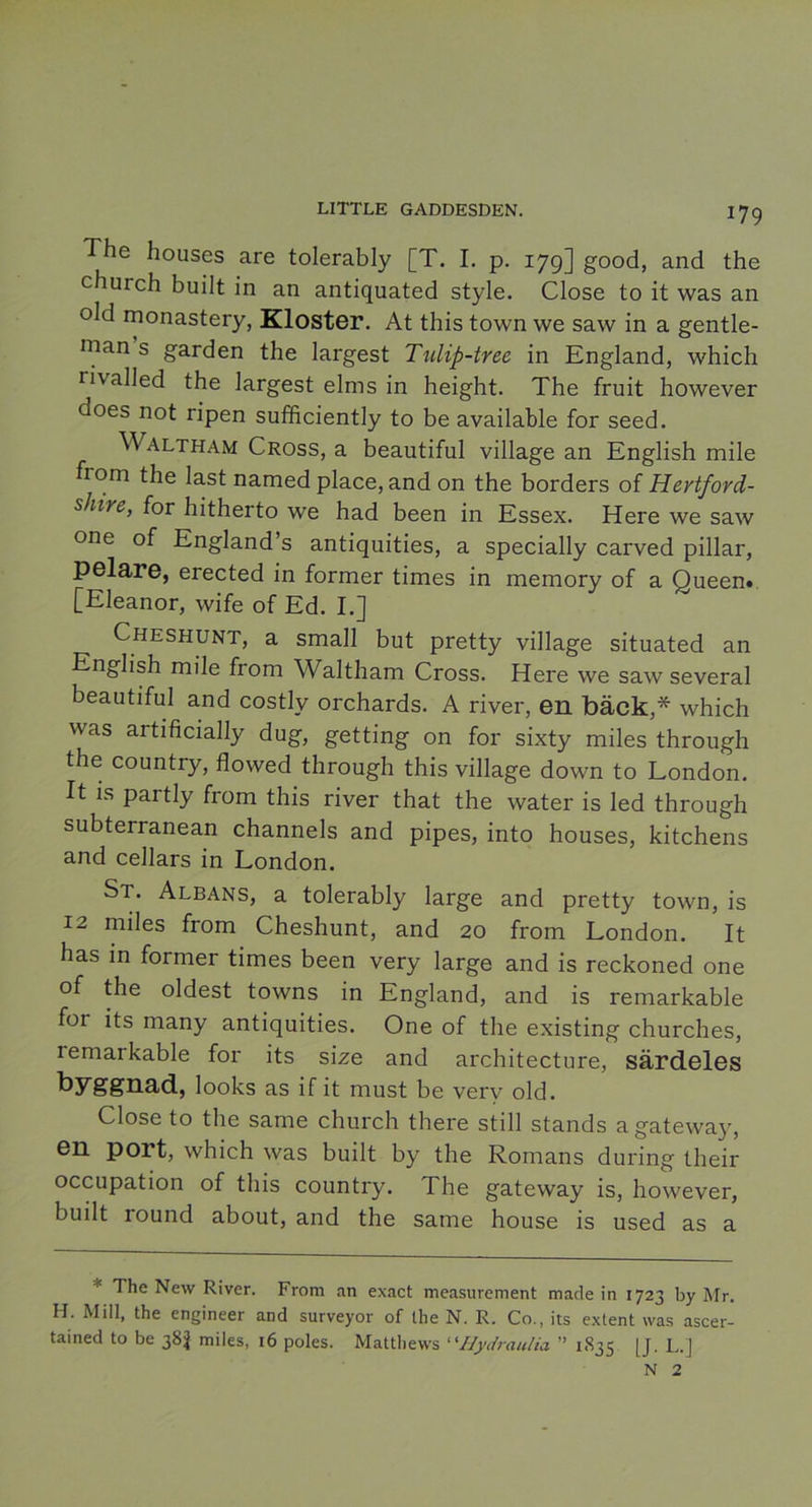 The houses are tolerably [T. I. p. 17g] good, and the church built in an antiquated style. Close to it was an old monastery, Kloster. At this town we saw in a gentle- man s garden the largest Tulip-tree in England, which ri\ alled the largest elms in height. The fruit however does not ripen sufficiently to be available for seed. Waltham Cross, a beautiful village an English mile from the last named place, and on the borders of Hertford- shire, for hitherto we had been in Essex. Here we saw one of England’s antiquities, a specially carved pillar, pelare, erected in former times in memory of a Queen* [Eleanor, wife of Ed. I.] Cheshunt, a small but pretty village situated an English mile from Waltham Cross. Here we saw several beautiful and costly orchards. A river, en bäck,* which was artificially dug, getting on for sixty miles through the country, flowed through this village down to London. It is partly from this river that the water is led through subterranean channels and pipes, into houses, kitchens and cellars in London. St. Albans, a tolerably large and pretty town, is 12 miles from Cheshunt, and 20 from London. It has in former times been very large and is reckoned one of the oldest towns in England, and is remarkable for its many antiquities. One of the existing churches, lemarkable for its size and architecture, särdeles byggnad, looks as if it must be very old. Close to the same church there still stands agateway, en port, which was built by the Romans during their occupation of this country. The gateway is, however, built round about, and the same house is used as a The New River. From an exact measurement made in 1723 by Mr. H. Mill, the engineer and surveyor of the N. R. Co., its extent vvas ascer- tained to be 38$ miles, 16 poles. Matthews “Hydraulia ” 1835 [J. L.] N 2