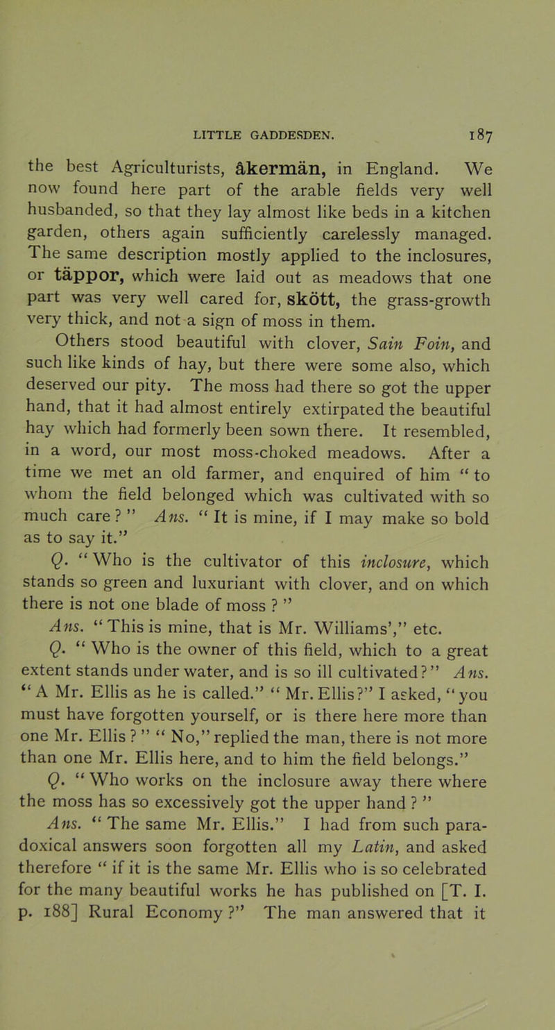 the best Agriculturists, åkermän, in England. We now found here part of the arable fields very well husbanded, so that they lay almost like beds in a kitchen garden, others again sufficiently carelessly managed. The same description mostly applied to the inclosures, or täppor, which were laid out as meadows that one part was very well cared for, skött, the grass-growth very thick, and not a sign of moss in them. Others stood beautiful with clover, Sain Foin, and such like kinds of hay, but there were some also, which deserved our pity. The moss had there so got the upper hand, that it had almost entirely extirpated the beautiful hay which had formerly been sown there. It resembled, in a word, our most moss-choked meadows. After a time we met an old farmer, and enquired of him “ to whom the field belonged which was cultivated with so much care ? ” Ans. “ It is mine, if I may make so bold as to say it.” Q. “ Who is the cultivator of this inclosure, which stands so green and luxuriant with clover, and on which there is not one blade of moss ? ” Ans. “This is mine, that is Mr. Williams’,” etc. Q. “ Who is the owner of this field, which to a great extent stands under water, and is so ill cultivated?” Ans. “ A Mr. Ellis as he is called.” “ Mr. Ellis?” I asked, “ you must have forgotten yourself, or is there here more than one Mr. Ellis ? ” “ No,” replied the man, there is not more than one Mr. Ellis here, and to him the field belongs.” Q. “ Who works on the inclosure away there where the moss has so excessively got the upper hand ? ” Ans. “ The same Mr. Ellis.” I had from such para- doxical answers soon forgotten all my Latin, and asked therefore “ if it is the same Mr. Ellis who is so celebrated for the many beautiful works he has published on [T. I. p. 188] Rural Economy ?” The man answered that it