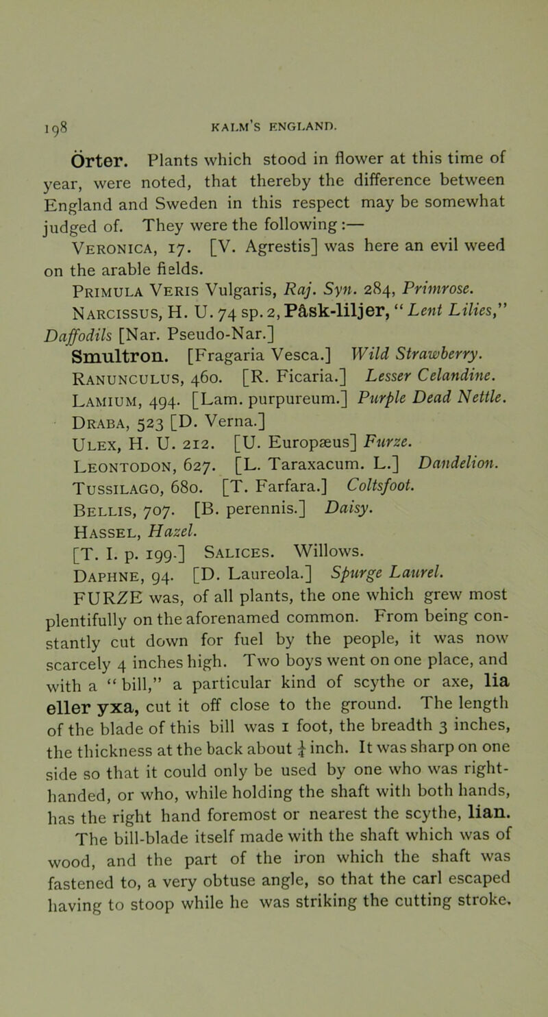 Örter. Plants which stood in flower at this time of year, were noted, that thereby the difference between England and Sweden in this respect may be somewhat judged of. They were the following :— Veronica, 17. [V. Agrestis] was here an evil weed on the arable fields. Primula Veris Vulgaris, Raj. Syn. 284, Primrose. Narcissus, H. U. 74 sp. 2, Påsk-liljer, “ Lent Lilies” Dajfodils [Nar. Pseudo-Nar.] Smultron. [Fragaria Vesca.] Wild Strawberry. Ranunculus, 460. [R. Ficaria.] Lesser Celandine. Lamium, 494- [Lam. purpureum.] Purple Dead Nettle. Draba, 523 [D. Verna.] Ulex, H. U. 212. [U. Europseus] Furze. Leontodon, 627. [L. Taraxacum. L.] Dandelion. Tussilago, 680. [T. Farfara.] Coltsfoot. Bellis, 707. [B. perennis.] Daisy. Hassel, Hazel. [T. I. p. 199-] Salices. Willows. Daphne, 94. [D. Laureola.] Spur ge Laurel. FURZE was, of all plants, the one which grew most plentifully on the aforenamed common. From being con- stantly cnt down for fuel by the people, it was now scarcely 4 inches high. Two boys went on one place, and with a “ bill,” a particular kind of scythe or axe, lia eller yxa, cut it off close to the ground. The length of the blade of this bill was 1 foot, the breadth 3 inches, the thickness at the back about \ inch. It was sharp on one side so that it could only be used by one who was right- handed, or who, while holding the shaft with botli hands, has the right hand foremost or nearest the scythe, lian. The bill-blade itself made with the shaft which was of wood, and the part of the iron which the shaft was fastened to, a very obtuse angle, so that the earl escaped having to stoop while he was striking the cutting stroke.