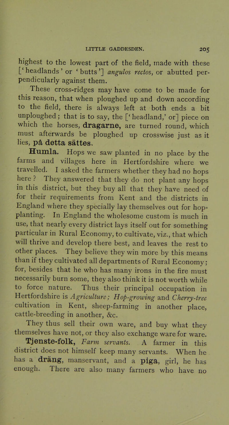 highest to the lowest part of the field, made with these [‘headlands ’ or ‘butts’] angulos rectos, or abutted per- pendicularly against them. These cross-ridges may have come to be made for this reason, that when ploughed up and down according to the field, there is always left at both ends a bit unploughed; that is to say, the [‘ headland,’ or] piece on which the horses, dragarne, are turned round, which must afterwards be ploughed up crosswise just as it lies, på detta sättes. Humla. Hops we saw planted in no place by the farms and villages here in Hertfordshire where we travelled. I asked the farmers whether theyhad no hops here ? They answered that they do not plant any hops in this district, but they buy all that they have need of for their requirements from Kent and the districts in England where they specially lay themselves out for hop- planting. In England the wholesome custom is much in use, that nearly every district lays itself out for something particular in Rural Economy, to cultivate, viz., that which will thrive and develop there best, and leaves the rest to other places. They believe they win more by this means than if they cultivated all departments of Rural Economy; for, besides that he who has many irons in the fire must necessarily burn some, they also think it is not worth while to force nature. Thus their principal occupation in Hertfordshire is Agriculture; Hop-growing and Cherry-tree cultivation in Kent, sheep-farming in another place, cattle-breeding in another, &c. They thus sell their own ware, and buy what they themselves have not, or they also exchange ware for ware. Tjenste-folk, Farm servants. A farmer in this district does not himself keep many servants. When he has a dräng, manservant, and a piga, girl, he has enough. I here are also many farmers who have no