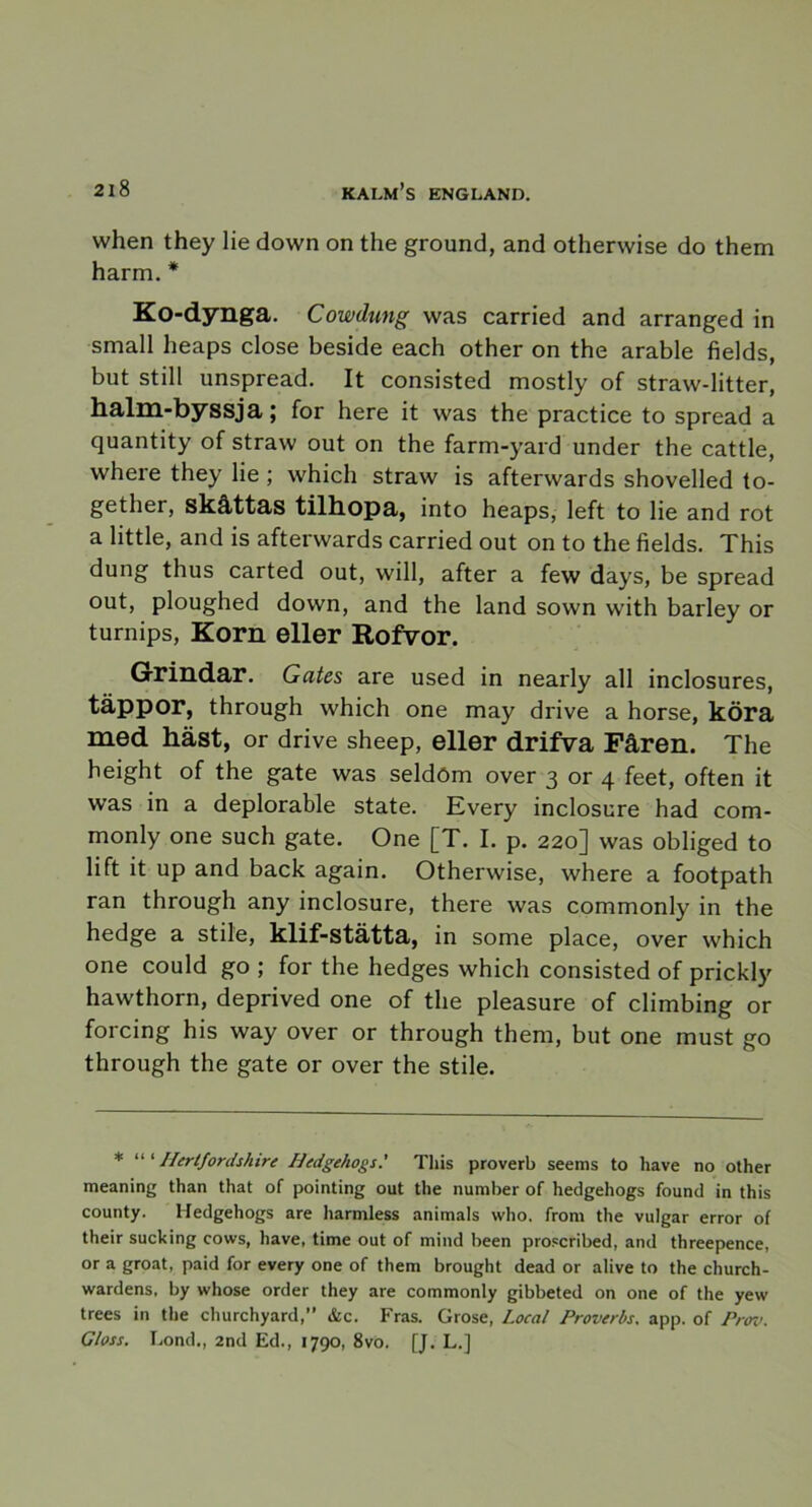 when they lie down on the ground, and otherwise do them harm. * Ko-dynga. Cowdung was carried and arranged in small heaps close beside each other on the arable fields, but still unspread. It consisted mostly of straw-litter, halm-byssja; for here it vvas the practice to spread a quantity of straw out on the farm-yard under the cattle, where they lie ; which straw is afterwards shovelled to- gether, skåttas tilhopa, into heaps, left to lie and rot a little, and is afterwards carried out on to the fields. This dung thus carted out, will, after a few days, be spread out, ploughed down, and the land sown with barley or turnips, Korn eller Rofvor. Grindar. Gates are used in nearly all inclosures, täppor, through which one may drive a horse, köra med häst, or drive sheep, eller drifva Fåren. The height of the gate was seldöm over 3 or 4 feet, often it was in a deplorable State. Every inclosure had com- monly one such gate. One [T. I. p. 220] was obliged to lift it up and back again. Otherwise, where a footpath ran through any inclosure, there was commonly in the hedge a stile, klif-stätta, in some place, over which one could go ; for the hedges which consisted of prickly hawthorn, deprived one of the pleasure of climbing or forcing his way over or through them, but one must go through the gate or over the stile. * “ 1 Hertfordshire Hedgehogs' This proverb seems to have no other meaning than that of pointing out the number of hedgehogs found in this county. Hedgehogs are harmless animals who. from the vulgär error of their sucking cows, have, time out of mind been proscribed, and threepence, or a groat, paid for every one of them brought dead or alive to the church- wardens, by whose order they are commonly gibbeted on one of the yew trees in the churchyard,” &c. Fras. Grose, Local Proverbs. app. of Prov. G/oss. Lond., 2nd Ed., 1790, 8vo. [J. L.]