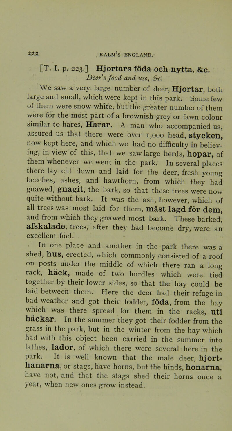 [T. I. p. 223.] Hjortars föda och nytta, &c. Dee/s food and use, &c. We saw a very large number of deer, Hjortar, both large and small, which were kept in this park. Some few of them were snow-white, but the greater number of them were for the most part of a brownish grey or fawn colour similar to hares, Harar. A man who accompanied us, assured us that there were over 1,000 head, stycken, now kept here, and which we had no difhculty in believ- ing, in view of this, that we saw large herds, hopar, of them whenever we went in the park. In several places there lay cut down and laid for the deer, fresh young beeches, ashes, and hawthorn, from which they had gnawed, gnagit, the bark, so that these trees were now quite without bark. It was the ash, however, which of all trees was most laid for them, måst lagd för dem, and from which they gnawed most bark. These barked, afskalade, trees, after they had become dry, were an excellent fuel. In one place and another in the park there was a shed, hus, erected, which commonly consisted of a roof on posts under the middle of which there ran a long rack, häck, made of two hurdles which were tied together by their lower sides, so that the hay could be laid between them. Here the deer had their refuge in bad weather and got their fodder, föda, from the hay which was there spread for them in the racks, uti häckar. In the summer they got their fodder from the grass in the park, but in the winter from the hay which had with this object been carried in the summer into lathes, lador, of which there were several here in the park. It is well known that the male deer, hjort- hanarna, or stags, have horns, but the hinds, honarna, have not, and that the stags shed their horns once a year, when iiew ones grow instead.