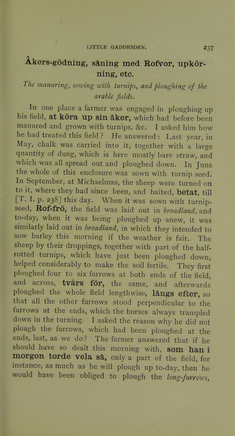 Äkers-gödning, såning med Rofvor, upkör- ning, etc. The manuring, sowing with turnips, and ploughin g of the arable fields. In one place a farmer was engaged in ploughing up his field, at köra up sin åker, which had before been man ured and grown with turnips, &c. I asked him how he had treated this field ? He answered : Last year, in May, chalk was carried into it, together with a large quantity of dung, which is here mostly bare straw, and which was all spread out and ploughed down. In June the whole of this enclosure was sown with turnip seed. In September, at Michaelmas, the sheep were turned on to it, where they had since been, and baited, betat, till [T. I. p. 238] this day. When it was sown with turnip- seed, Rof-frö, the field was laid out in broadland, and to-day, when it was being ploughed up anew, it was similarly laid out in broadland, in which they intended to sow barley this morning if the weather is fair. The sheep by their droppings, together with part of the half- rotted turnips, which have just been ploughed down, helped considerably to make the soil fertile. They first ploughed four to six furrows at both ends of the field, and across, tvärs för, the same, and afterwards ploughed the whole field lengthwise, långs efter, so that all the other furrows stood perpendieular to the furrows at the ends, which the horses always trampled down in the turning. I asked the reason why he did not plough the furrows, which had been ploughed at the ends, last, as we do? The farmer answered that if he should have so dealt this morning with, som han i morgon torde vela så, only a part of the field, for instance, as much as he will plough up to-day, then he would have been obliged to plough the long-furrows,