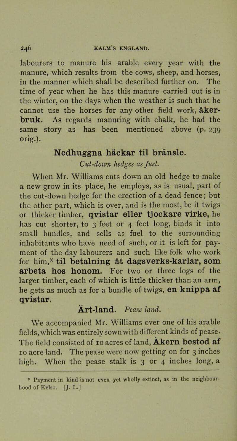 labourers to manure his arable every year with the manure, which results from the cows, sheep, and horses, in the manner which shall be described further on. The time of year when he has this manure carried out is in the winter, on the days when the weather is such that he cannot use the horses for any other field work, åker- bruk. As regards manuring with chalk, he had the same story as has been mentioned above (p. 239 orig.). Nedhuggna häckar til bränsle. Cut-down hedges as fuel. When Mr. Williams cuts down an old hedge to make a new grow in its place, he employs, as is usual, part of the cut-down hedge for the erection of a dead fence; but the other part, which is over, and is the most, be it twigs or thicker timber, qvistar eller tjockare virke, he has cut shorter, to 3 feet or 4 feet long, binds it into small bundles, and sells as fuel to the surrounding inhabitants who have need of such, or it is left for pay- ment of the day labourers and such like folk who work for him,* til betalning åt dagsverks-karlar, som arbeta hos honom. For two or three logs of the larger timber, each of which is little thicker than an arm, he gets as much as for a bundle of twigs, en knippa af qvistar. Ärt-land. Peasc land. We accompanied Mr. Williams over one of his arable fields, which was entirelysownwithdifferent kinds of pease. The field consisted of 10 acres of land, Åkern bestod af 10 acre land. The pease were now getting on for 3 inches high. When the pease stalk is 3 or 4 inches long, a * Payment in kind is not even yet wholly extinct, as in the neighbour- liood of Kelso. [J. L.]