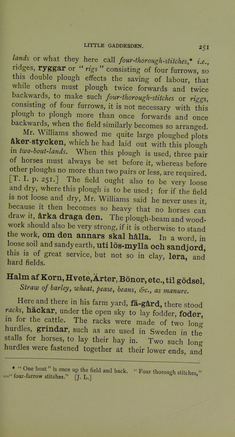 lands or vvhat they here call four-thorough-stitches,* i.e., ridges, ryggar or “ rigs ” consisting of four furrows, so this double plough effects the saving of labour, that while others must plough twice forwards and twice backwards, to make such four-thorough-stitches or riggs, consisting of four furrows, it is not necessary with this plough to plough more than once forwards and once backwards, when the field similarly becomes so arranged. Mr. Williams showed me quite large ploughed plots åker-stycken, which he had laid out with this plough in two-bout-lands. When this plough is used, three pair of horses must always be set before it, whereas before other ploughs no more than two pairs or less, are required. [T. I. p. 251.] The field ought also to be very loose and dry, where this plough is to be used; for if the field is not loose and dry, Mr. Williams said he never uses it, because it then becomes so heavy that no horses can draw it, årka draga den. The plough-beam and wood- work should also be very strong, if it is otherwise to stand the work, om den annars skal hålla. In a word, in loose soil and sandy earth, uti lös-mylla och sandjord, this is of great service, but not so in clay, lera, and hard fields. Halm af Korn, Hvete,Ärter, Bönor, etc., til gödsel, Straw of barley, wheat, fease, beans, Sv., as manure. Here and there in his farm yard, fä-gård, there stood räcks, hackar, under the open sky to lay fodder, foder in for the cattle. The racks were made of two lon- hurdles, grindar, such as are used in Sweden in the stalls for horses, to lay their hay in. Two such lon- hurdles were fastened together at their lower ends, and * “ One bout” Is once up the field and back. =“ four-furrow stitches.” [J. L.] “ Four thorough stitches,”