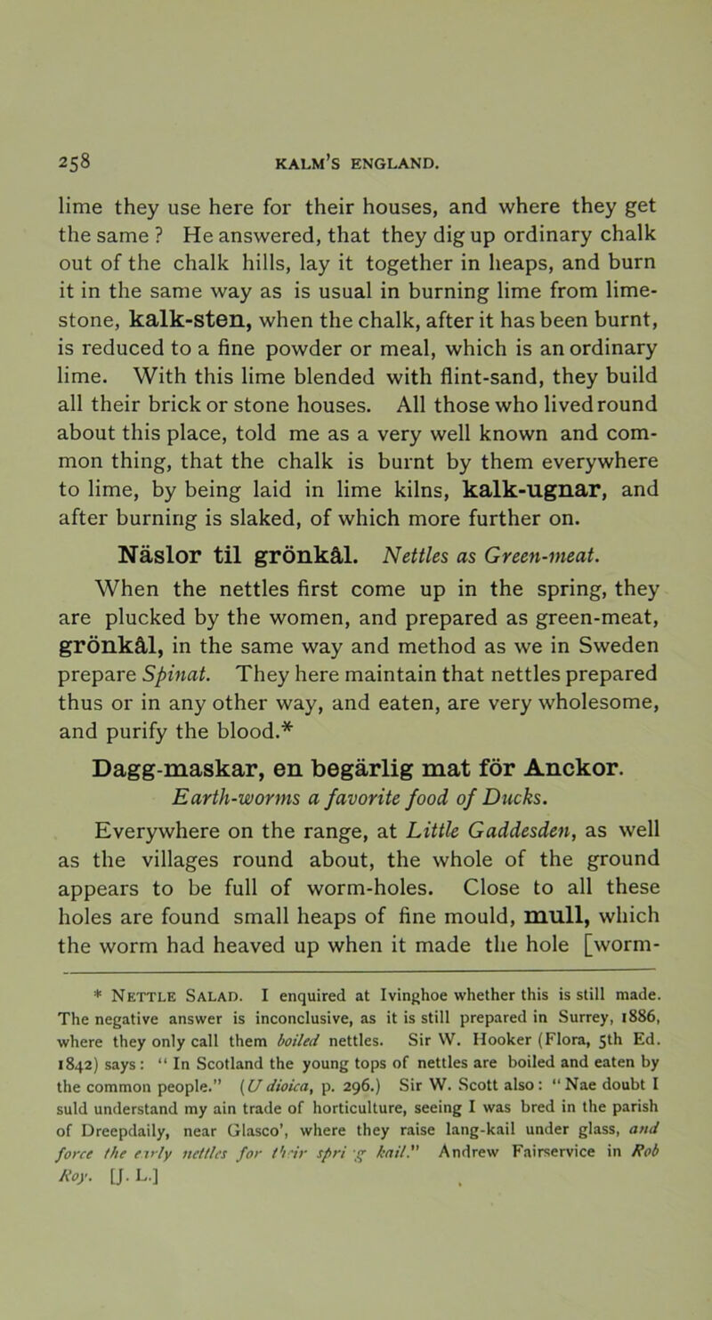 lime they use here for their houses, and where they get the same ? He answered, that they dig up ordinary chalk out of the chalk hills, lay it together in heaps, and burn it in the same way as is usual in burning lime from lime- stone, kalk-sten, when the chalk, after it has been burnt, is reduced to a fine powder or meal, which is an ordinary lime. With this lime blended with flint-sand, they build all their brick or stone houses. All those who lived round about this place, told me as a very well known and com- mon thing, that the chalk is burnt by them everywhere to lime, by being laid in lime kilns, kalk-ugnar, and after burning is slaked, of which more further on. Näslor til grönkål. Nettles as Green-ineat. When the nettles first come up in the spring, they are plucked by the women, and prepared as green-meat, grönkål, in the same way and method as we in Sweden prepare Spinat. They here maintain that nettles prepared thus or in any other way, and eaten, are very wholesome, and purify the blood.* Dagg maskar, en begärlig mat för Anckor. Earth-worms a favorite food of Ducks. Everywhere on the range, at Little Gaddesden, as well as the villages round about, the whole of the ground appears to be full of worm-holes. Close to all these holes are found small heaps of fine mould, mull, which the worm had heaved up when it made the hole [worm- * Nettle Salad. I enquired at Ivinghoe whether this is still made. The negative answer is inconclusive, as it is still prepared in Surrey, 1886, where they only call them boiled nettles. Sir W. Hooker (Flora, 5th Ed. 1842) says : “ In Scotland the young tops of nettles are boiled and eaten by the common people.” (U dioica, p. 296.) Sir W. Scott also : “Nae doubt I suld understand my ain trade of horticulture, seeing I was bred in the parish of Dreepdaily, near Glasco’, where they raise lang-kail under glass, and force the e.irly nettles for t'irir spri -g kail. Andrew Fairservice in Rob Roy. [J- L.j