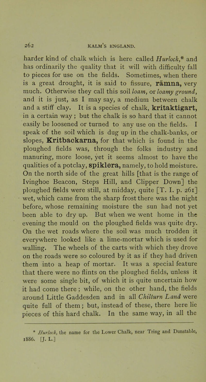 harder kind of chalk which is liere called Hurlock* and has ordinarily the quality that it will with difficulty fall to pieces for use on the fields. Sometimes, when there is a great drought, it is said to fissure, rämna, very much. Otherwise they call this soil loam, or loamy ground, and it is just, as I may say, a medium between chalk and a stiff clay. It is a species of chalk, kritaktigart, in a certain way ; but the chalk is so hard that it cannot easily be loosened or turned to any use on the fields. I speak of the soil which is dug up in the chalk-banks, or slopes, Kritbackarna, for that which is found in the ploughed fields was, through the folks industry and manuring, more loose, yet it seems almost to have the qualities of a potclay, spiklera, namely, to hold moisture. On the north side of the great hills [that is the range of Ivinghoe Beacon, Steps Hill, and Clipper Down] the ploughed fields were still, at midday, quite [T. I. p. 261] wet, which came from the sharp frost there was the night before, whose remaining moisture the sun had not yet been able to dry up. But when we went home in the evening the mould on the ploughed fields was quite dry. On the wet roads where the soil was much trodden it everywhere looked like a lime-mortar which is used for walling. The wheels of the carts with which they drove on the roads were so coloured by it as if they had driven them into a heap of mörtar. It was a special feature that there were no flints on the ploughed fields, unless it were some single bit, of which it is quite uncertain how it had come there ; while, on the other hand, the fields around Little Gaddesden and in all Chilturn Land were quite full of them; but, instead of these, there here lie pieces of this hard chalk. In the same way, in all the * I]urlock, the name for the Lower Chalk, near Tring and Dunstable, 1886. [J.L.]
