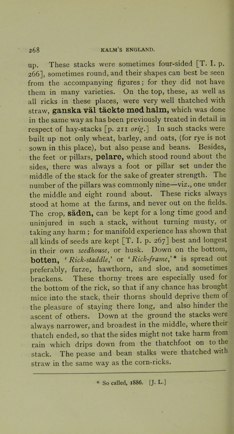 up. These stacks were sometimes four-sided [T. I. p. 266], sometimes round, and their shapes can best be seen from the accompanying figures ; for they did not have them in many varieties. On the top, these, as well as all ricks in these places, were very well thatched with straw, ganska väl täckte med halm, which was done in the same way as has been previously treated in detail in respect of hay-stacks [p. 211 orig.'] In such stacks were built up not only wheat, barley, and oats, (for rye is not sown in this place), but also pease and beans. Besides, the feet or pillars, pelare, which stood round about the sides, there was always a foot or pillar set under the middle of the stack for the sake of greater strength. The number of the pillars was commonly nine—viz., one under the middle and eight round about. These ricks always stood at home at the farms, and never out on the fields. The crop, säden, can be kept for a long time good and uninjured in such a stack, without turning musty, or taking any harm ; for manifold experience has shown that all kinds of seeds are kept [T. I. p. 267] best and longest in their own scedhouse, or husk. Down on the bottom, botten, * Rick-staddle,’ or ‘ Rick-frame,' * is spread out preferably, furze, hawthorn, and sloe, and sometimes brackens. These thorny trees are especially used for the bottom of the rick, so that if any chance has brought mice into the stack, their thorns should deprive them of the pleasure of staying there long, and also hinder the ascent of others. Down at the ground the stacks were always narrower, and broadest in the middle, where their thatch ended, so that the sides might not take harm from rain which drips down from the thatchfoot on to the stack. The pease and bean stalks were thatched with straw in the same way as the corn-ricks. * So called, 1886. [J. L.]