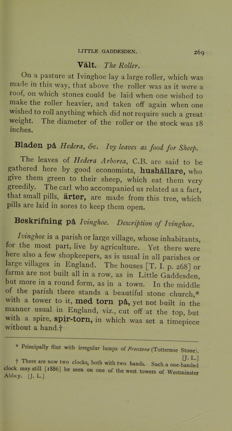 Vält. The Roller. On a pasture at Ivinghoe lay a large roller, which vvas made in this way, that above the roller was as it were a roof, on which stones could be laid when one wished to make the roller heavier, and taken off again when one wished to roll anything which did not require such a great weight. The diameter of the roller or the stock was 18 inches. Bladen på Hedera, &c. Ivy leaves as food for Sheep. The leaves of Hedera Arborea, C.B. are said to be gathered here by good economists, hushållare, who give them green to their sheep, which eat them very greedily. The earl who accompanied us related as a faet, that small pills, ärter, are made from this tree, which pills are laid in sores to keep them open. Beskrifning på Ivinghoe. Description of Ivinghoe. Ivinghoe is a parish or large village, whose inhabitants, for the most part, live by agrieulture. Yet there were here also a few shopkeepers, as is usual in all parishes or large villages in England. The houses [T. I. p. 268] or farms are not built all in a row, as in Little Gaddesden, but more in a round form, as in a town. In the middle of the parish there stands a beautiful stone church,* with a tower to it, med torn på, yet not built in the manner usual in England, viz., cut off at the top, but with a spire, spir-torn, in which was set a timepiece without a hand.f * Principally flint with irregular lumps of Frmtone (Totternoe Stone). f There are now two clocks, both with two hands. Such a one-hand^d clock may still fi886J be seen on one of the west towers of Westminster Abbty. 1J. L.]