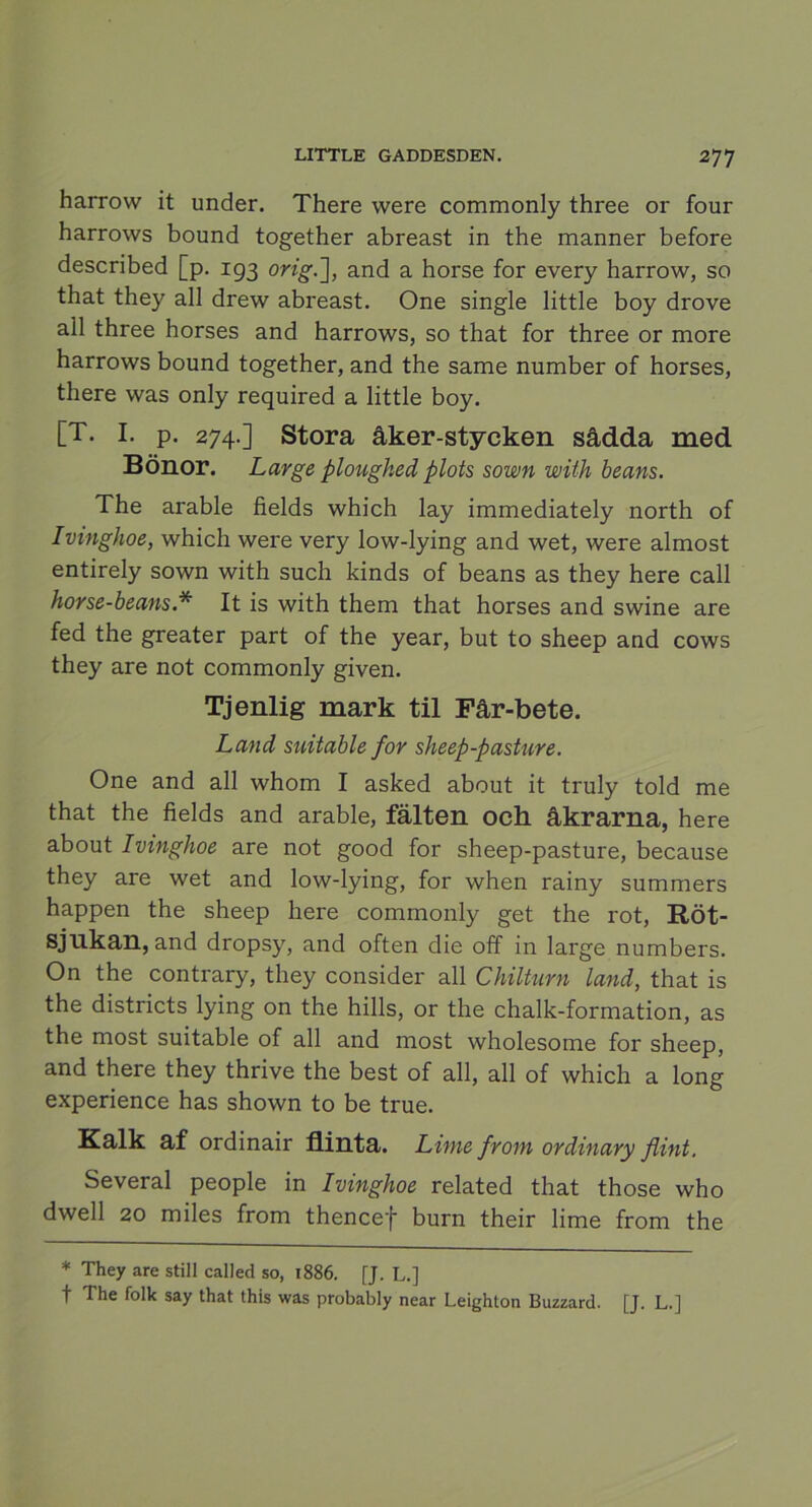 harrovv it under. There were commonly three or four harrows bound together abreast in the manner before described [p. 193 orig.~\, and a horse for every harrow, so that they all drew abreast. One single little boy drove all three horses and harrows, so that for three or more harrows bound together, and the same number of horses, there was only required a little boy. [T. I. p. 274.] Stora åker-stycken sådda med Bönor. Large ploughed plots sown with beans. The arable fields which lay immediately north of Ivinghoe, which were very low-lying and wet, were almost entirely sown with such kinds of beans as they here call horse-beans.* It is with them that horses and swine are fed the greater part of the year, but to sheep and cows they are not commonly given. Tjenlig mark til Får-bete. Land suitable for sheep-pasture. One and all whom I asked about it truly told me that the fields and arable, fälten och åkrarna, here about Ivinghoe are not good for sheep-pasture, because they are wet and low-lying, for when rainy summers happen the sheep here commonly get the rot, Röt- sjukan, and dropsy, and often die off in large numbers. On the contrary, they consider all Chiltnrn land, that is the districts lying on the hills, or the chalk-formation, as the most suitable of all and most wholesome for sheep, and there they thrive the best of all, all of which a long experience has shown to be true. Kalk af ordinair flinta. Lime from ordinary flint. Several people in Ivinghoe related that those who dwell 20 miles from thencef burn their lime from the * They are still called so, 1886. [J. L.] t The folk say that this was probably near Leighton Buzzard. [J. L.]