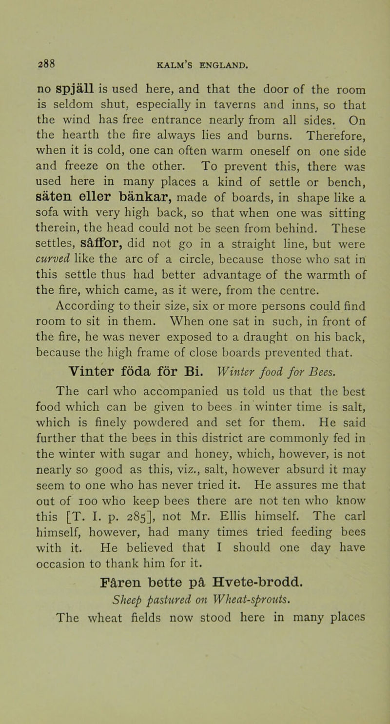 no spjäll is used here, and that the door of the room is seldom shut. especially in taverns and inns, so that the wind has free entrance nearly from all sides. On the hearth the fire always lies and burns. Therefore, when it is cold, one can often warm oneself on one side and freeze on the other. To prevent this, there was used here in many places a kind of settle or bench, säten eller bänkar, made of boards, in shape like a sofa with very high back, so that when one was sitting therein, the head could not be seen from behind. These settles, såffor, did not go in a straight line, but were curved like the are of a circle, because those who sat in this settle thus had better advantage of the warmth of the fire, which came, as it were, from the centre. Accoraing to their size, six or more persons could find room to sit in them. When one sat in such, in front of the fire, he was never exposed to a draught on his back, because the high frame of close boards prevented that. Vinter föda för Bi. Winter food for Bees. The earl who accompanied us told us that the best food which can be given to bees in winter time is salt, which is finely powdered and set for them. He said further that the bees in this district are commonly fed in the winter with sugar and honey, which, however, is not nearly so good as this, viz., salt, however absurd it may seem to one who has never tried it. He assures me that out of ioo who keep bees there are not ten who know this [T. I. p. 285], not Mr. Ellis himself. The earl himself, however, had many times tried feeding bees with it. He believed that I should one day have occasion to thank him for it. Fåren bette på Hvete-brodd. Sheep pastured on Wheat-sprouts. The wheat fields now stood here in many places
