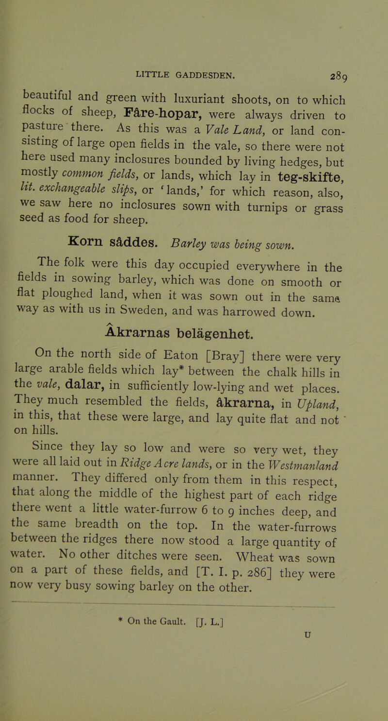 beautiful and green with luxuriant shoots, on to which flocks of sheep, Fåre-hopar, were always driven to pasture there. As this was a Vale Land, or land con- sisting of large open fields in the vale, so there were not here used many inclosures bounded by living hedges, but mostly common fields, or lands, which lay in teg-skifte, Ut. exchangeable slips, or ‘lands,’ for which reason, also, we saw here no inclosures sown with turnips or grass seed as food for sheep. Korn såddes. Barley was being sown. The folk were this day occupied everywhere in the fields in sowing barley, which was done on smooth or flat ploughed land, when it was sown out in the sama way as with us in Sweden, and was harrowed down. Åkrarnas belägenhet. On the north side of Eaton [Bray] there were very large arable fields which lay* between the chalk hills in the vale, dalar, in sufficiently low-lying and wet places. They much resembled the fields, åkrarna, in Upland, in this, that these were large, and lay quite flat and not ' on hills. Since they lay so low and were so very wet, they were all laid out in Ridge Acre lands, or in the Westmanland manner. They differed only from them in this respect, that along the middle of the highest part of each ridge there went a little water-furrow 6 to g inches deep, and the same breadth on the top. In the water-furrows between the ridges there now stood a large quantity of water. No other ditches were seen. Wheat was sown on a pait of these fields, and [T. I. p. 286J they were now very busy sowing barley on the other. * On the Gault. [J. L.] U