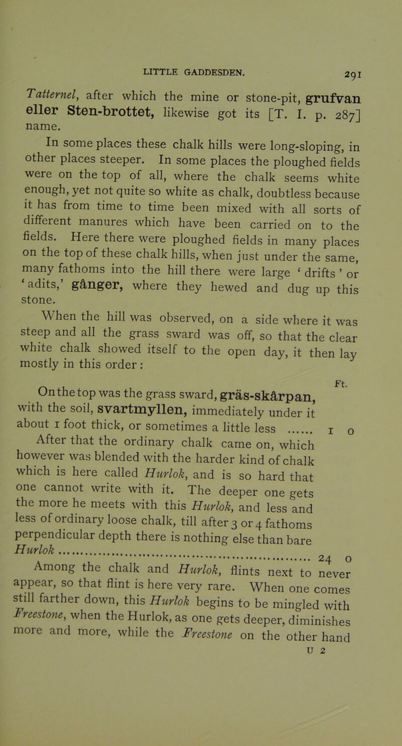 Tatternel, after which the mine or stone-pit, grufvan eller Sten-brottet, likewise got its [T. I. p. 287] name. In some places these chalk hills were long-sloping, in other places steeper. In some places the ploughed fields were on the top of all, where the chalk seems white enough, yet not quite so white as chalk, doubtless because it has from time to time been mixed with all sorts of different manures which have been carried on to the fields. Here there were ploughed fields in many places on the top of these chalk hills, when just under the same, many fathoms into the hill there were large ‘ drifts ’ or ‘ adits,’ gånger, where they hewed and dug up this stone. When the hill was observed, on a side where it was steep and all the grass sward was off, so that the clear white chalk showed itself to the open day, it then lay mostly in this order : Ft. On the top was the grass sward, gräs-skårpan, with the soil, svartmyllen, immediately under it about 1 foot thick, or sometimes a little less 1 0 After that the ordinary chalk came on, which however was blended with the harder kind of chalk which is here called Hurlok, and is so hard that one cannot write with it. The deeper one gets the more he meets with this Hurlok, and less and less of ordinary loose chalk, till after 3 or 4 fathoms perpendicular depth there is nothing else than bare Hurlok Among the chalk and Hurlok, flints next to never appear, so that flint is here very rare. When one comes still farther down, this Hurlok begins to be mingled with Freestone, when the Hurlok, as one gets deeper, diminishes more and more, while the Freestone on the other hand u 2